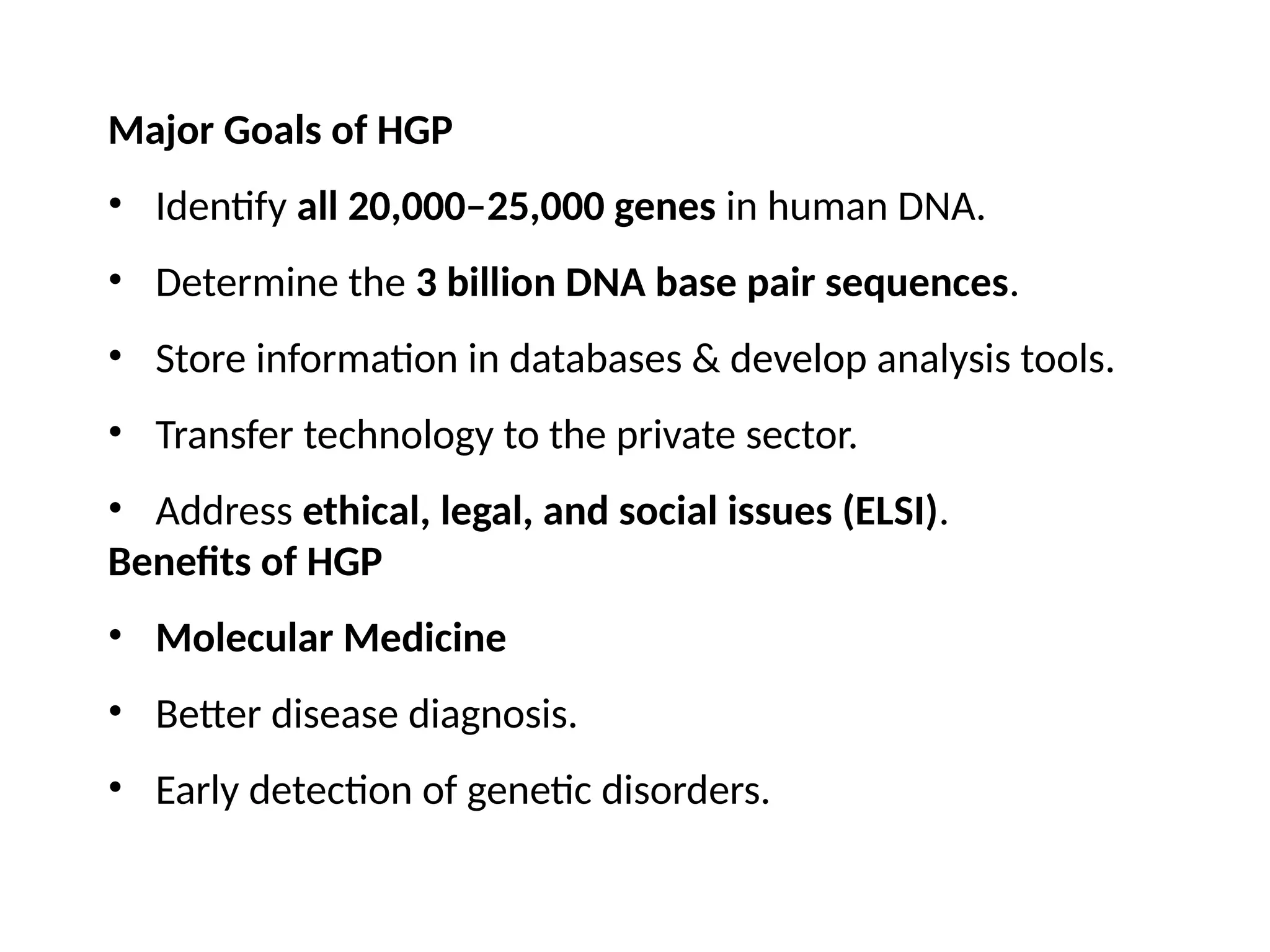 Major Goals of HGP
• Identify all 20,000–25,000 genes in human DNA.
• Determine the 3 billion DNA base pair sequences.
• Store information in databases & develop analysis tools.
• Transfer technology to the private sector.
• Address ethical, legal, and social issues (ELSI).
Benefits of HGP
• Molecular Medicine
• Better disease diagnosis.
• Early detection of genetic disorders.
 