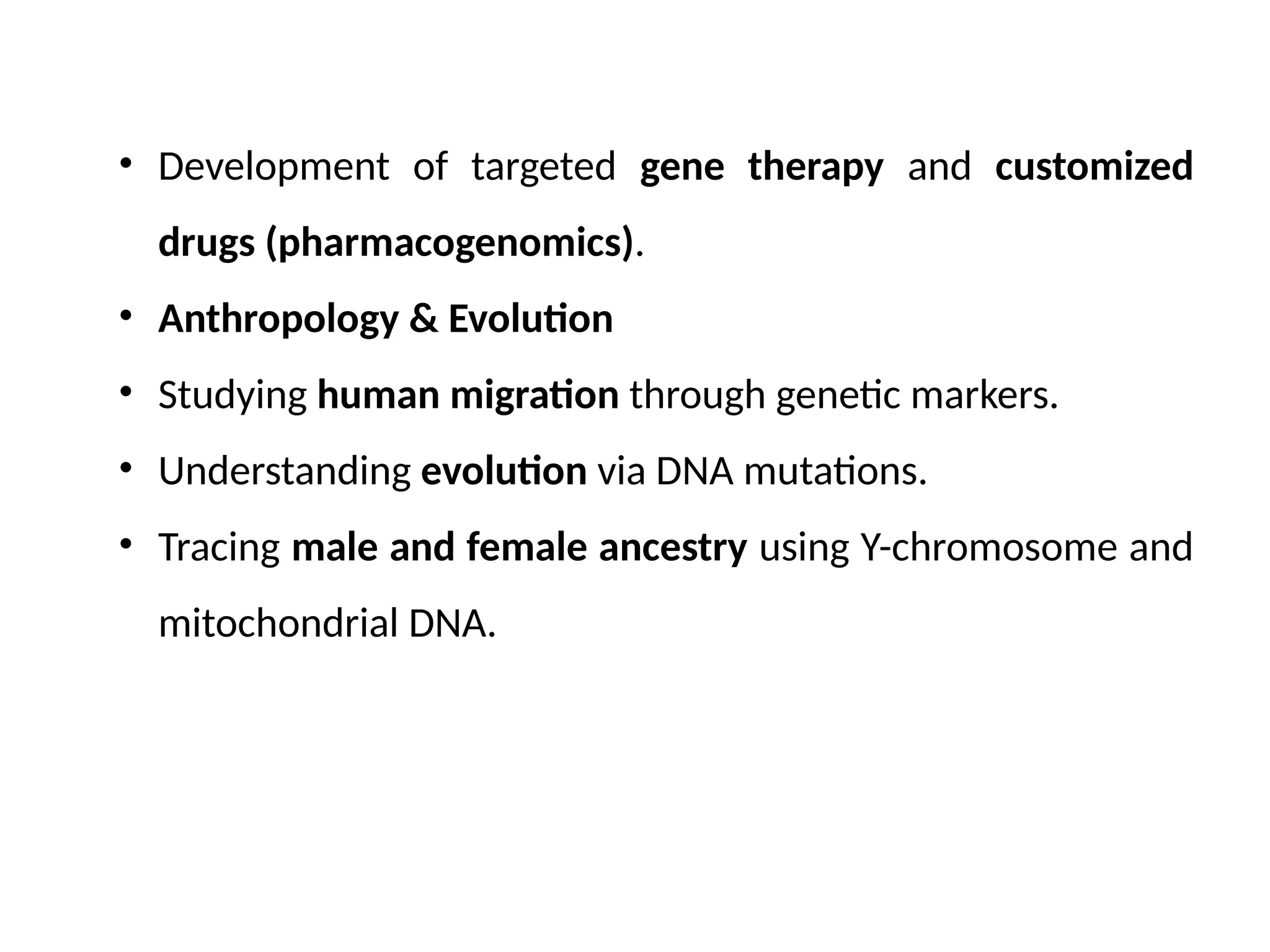 • Development of targeted gene therapy and customized
drugs (pharmacogenomics).
• Anthropology & Evolution
• Studying human migration through genetic markers.
• Understanding evolution via DNA mutations.
• Tracing male and female ancestry using Y-chromosome and
mitochondrial DNA.
 