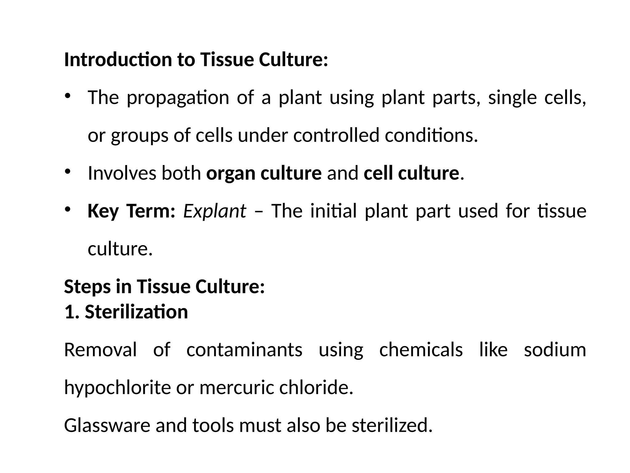 Introduction to Tissue Culture:
• The propagation of a plant using plant parts, single cells,
or groups of cells under controlled conditions.
• Involves both organ culture and cell culture.
• Key Term: Explant – The initial plant part used for tissue
culture.
Steps in Tissue Culture:
1. Sterilization
Removal of contaminants using chemicals like sodium
hypochlorite or mercuric chloride.
Glassware and tools must also be sterilized.
 