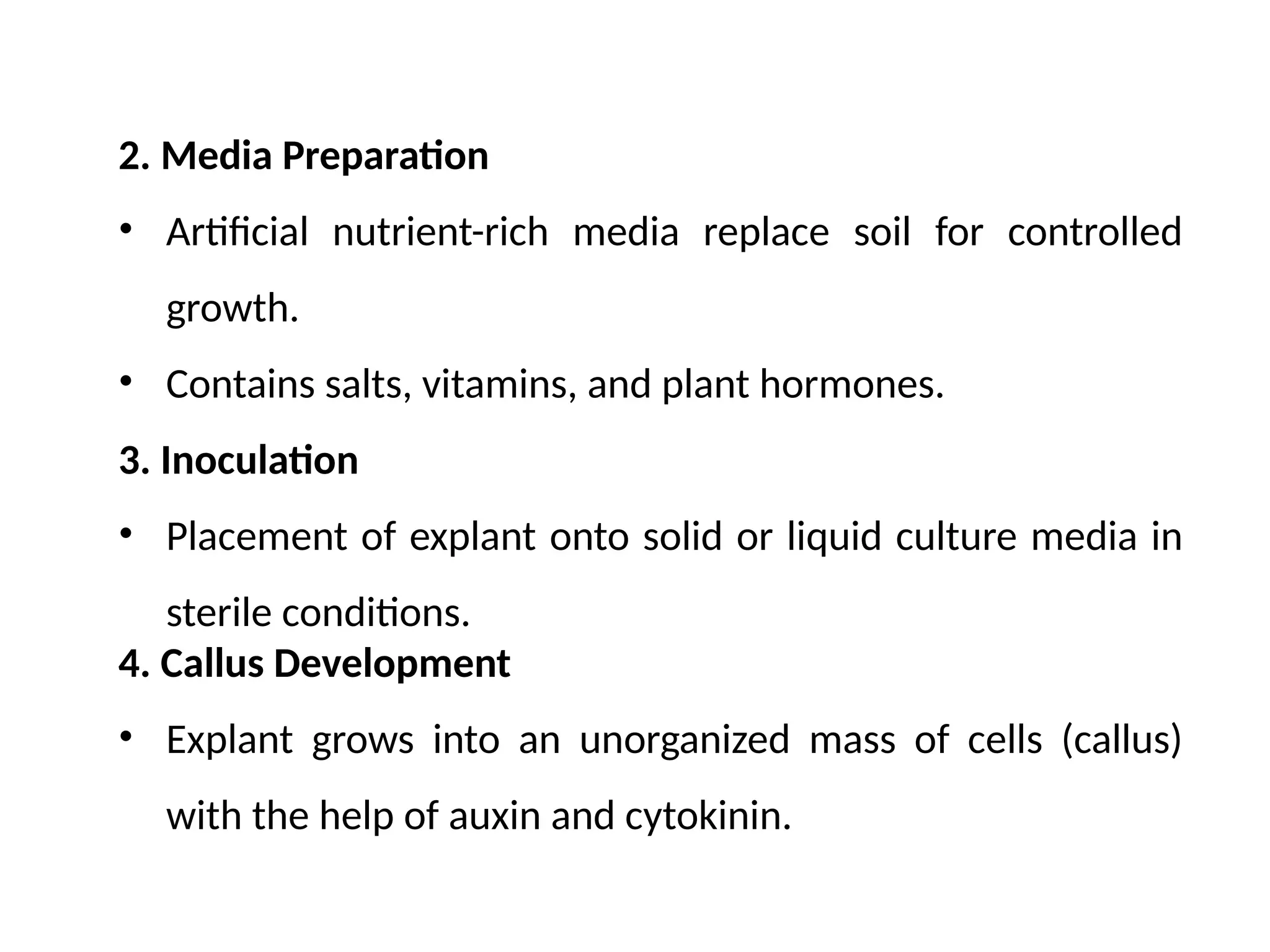 2. Media Preparation
• Artificial nutrient-rich media replace soil for controlled
growth.
• Contains salts, vitamins, and plant hormones.
3. Inoculation
• Placement of explant onto solid or liquid culture media in
sterile conditions.
4. Callus Development
• Explant grows into an unorganized mass of cells (callus)
with the help of auxin and cytokinin.
 