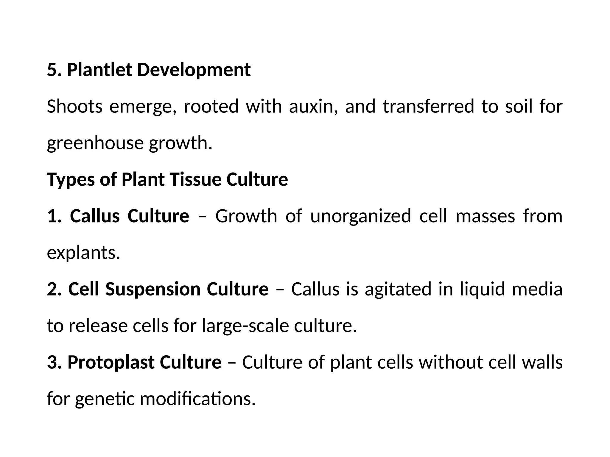5. Plantlet Development
Shoots emerge, rooted with auxin, and transferred to soil for
greenhouse growth.
Types of Plant Tissue Culture
1. Callus Culture – Growth of unorganized cell masses from
explants.
2. Cell Suspension Culture – Callus is agitated in liquid media
to release cells for large-scale culture.
3. Protoplast Culture – Culture of plant cells without cell walls
for genetic modifications.
 