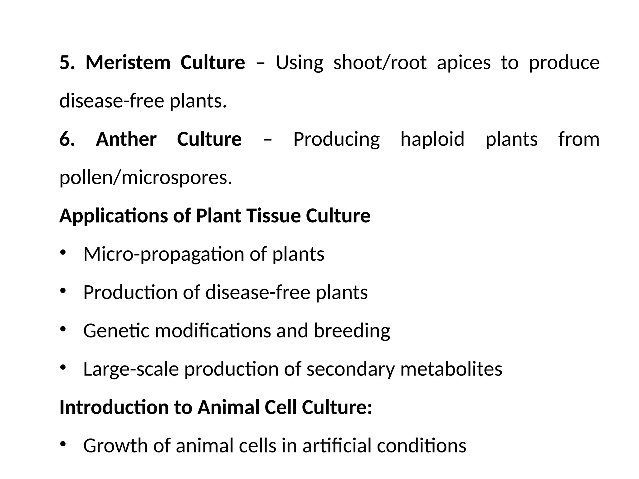 5. Meristem Culture – Using shoot/root apices to produce
disease-free plants.
6. Anther Culture – Producing haploid plants from
pollen/microspores.
Applications of Plant Tissue Culture
• Micro-propagation of plants
• Production of disease-free plants
• Genetic modifications and breeding
• Large-scale production of secondary metabolites
Introduction to Animal Cell Culture:
• Growth of animal cells in artificial conditions
 