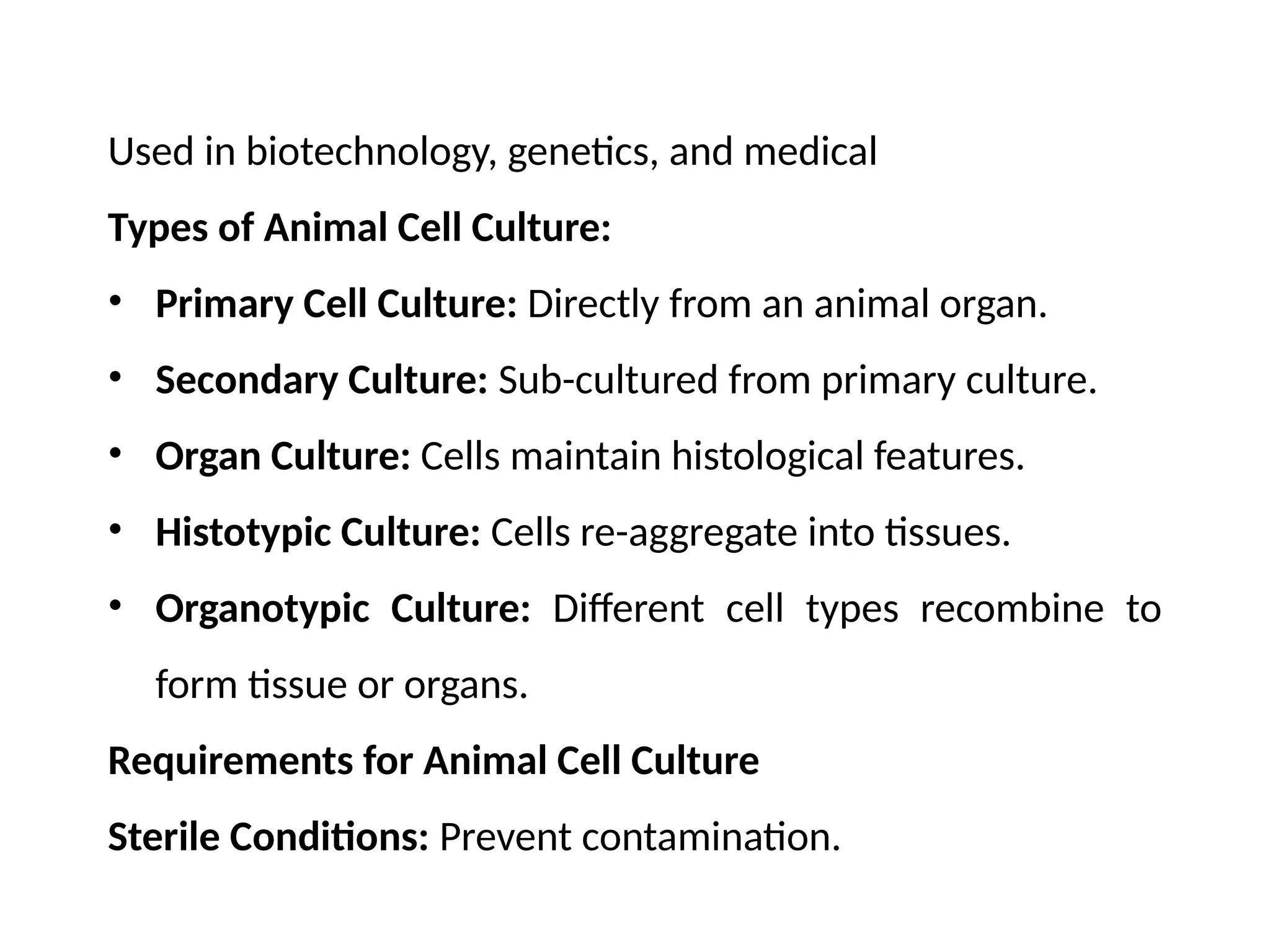 Used in biotechnology, genetics, and medical
Types of Animal Cell Culture:
• Primary Cell Culture: Directly from an animal organ.
• Secondary Culture: Sub-cultured from primary culture.
• Organ Culture: Cells maintain histological features.
• Histotypic Culture: Cells re-aggregate into tissues.
• Organotypic Culture: Different cell types recombine to
form tissue or organs.
Requirements for Animal Cell Culture
Sterile Conditions: Prevent contamination.
 