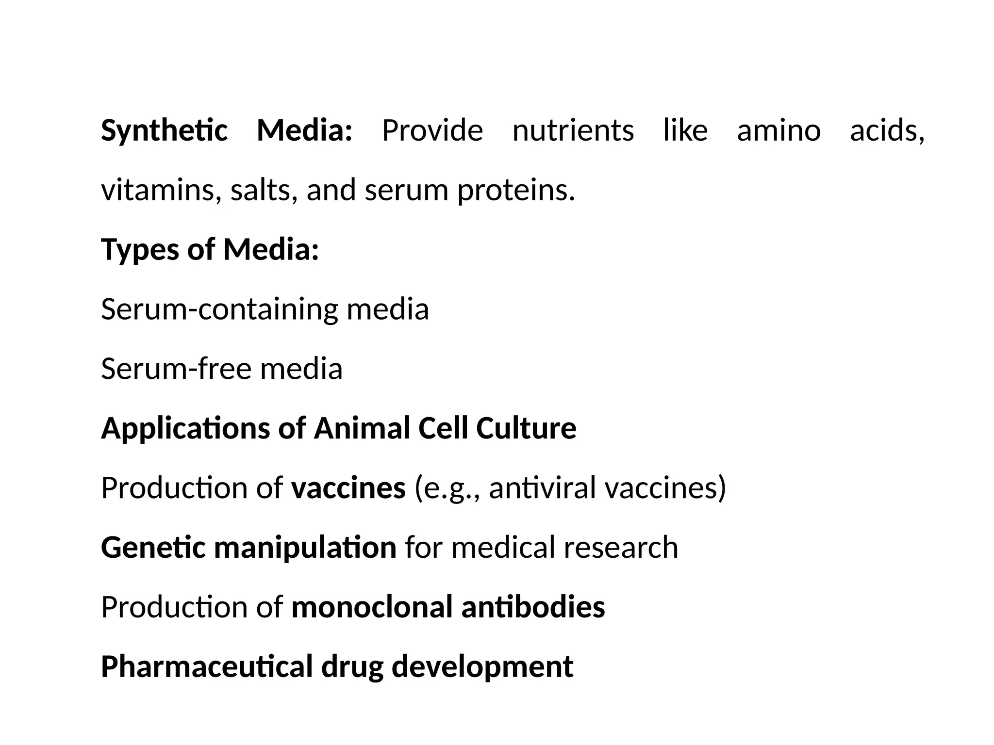 Synthetic Media: Provide nutrients like amino acids,
vitamins, salts, and serum proteins.
Types of Media:
Serum-containing media
Serum-free media
Applications of Animal Cell Culture
Production of vaccines (e.g., antiviral vaccines)
Genetic manipulation for medical research
Production of monoclonal antibodies
Pharmaceutical drug development
 