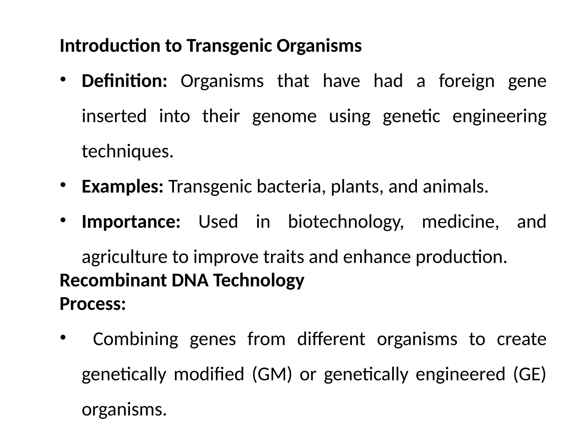 Introduction to Transgenic Organisms
• Definition: Organisms that have had a foreign gene
inserted into their genome using genetic engineering
techniques.
• Examples: Transgenic bacteria, plants, and animals.
• Importance: Used in biotechnology, medicine, and
agriculture to improve traits and enhance production.
Recombinant DNA Technology
Process:
• Combining genes from different organisms to create
genetically modified (GM) or genetically engineered (GE)
organisms.
 