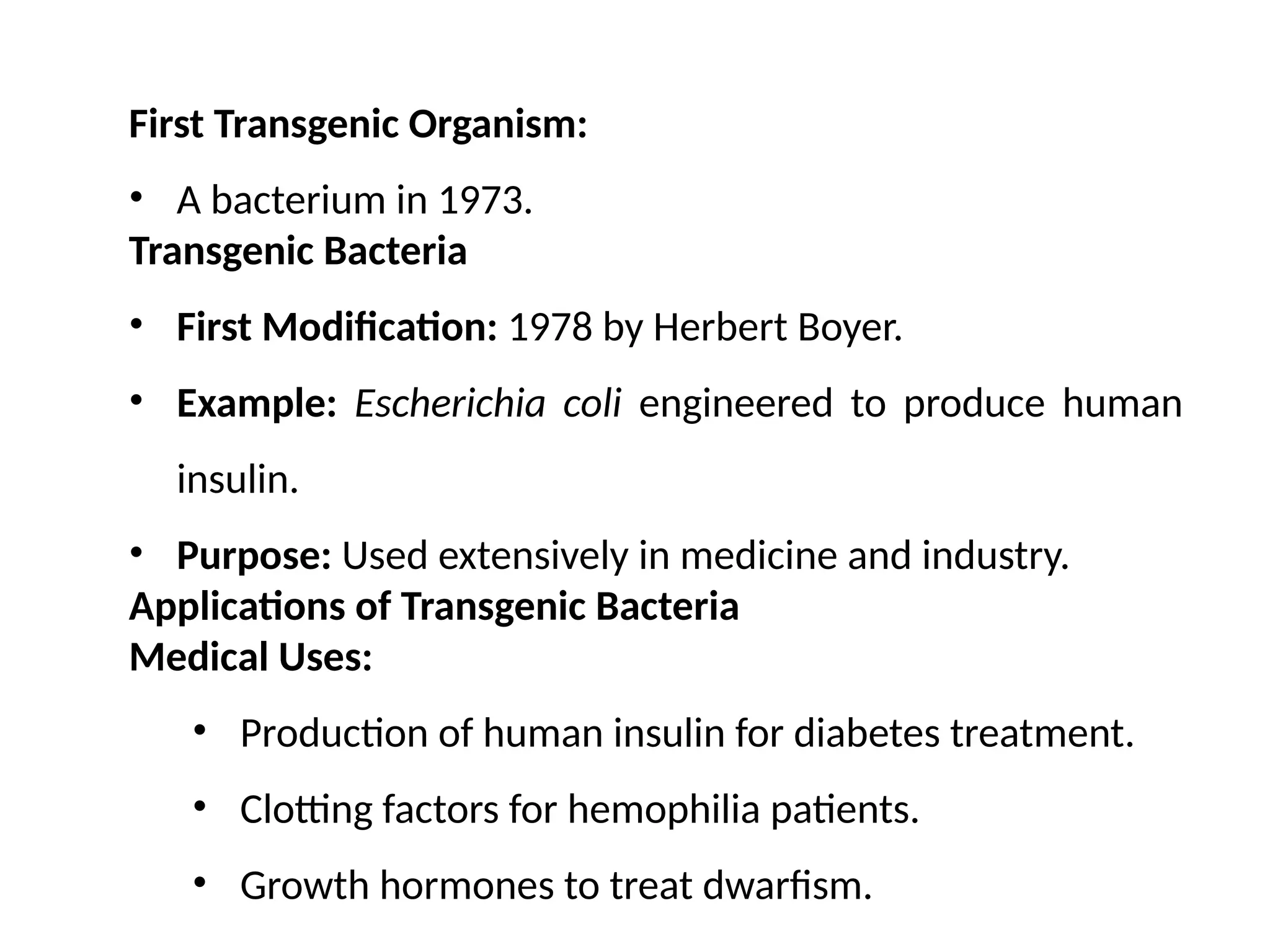 First Transgenic Organism:
• A bacterium in 1973.
Transgenic Bacteria
• First Modification: 1978 by Herbert Boyer.
• Example: Escherichia coli engineered to produce human
insulin.
• Purpose: Used extensively in medicine and industry.
Applications of Transgenic Bacteria
Medical Uses:
• Production of human insulin for diabetes treatment.
• Clotting factors for hemophilia patients.
• Growth hormones to treat dwarfism.
 