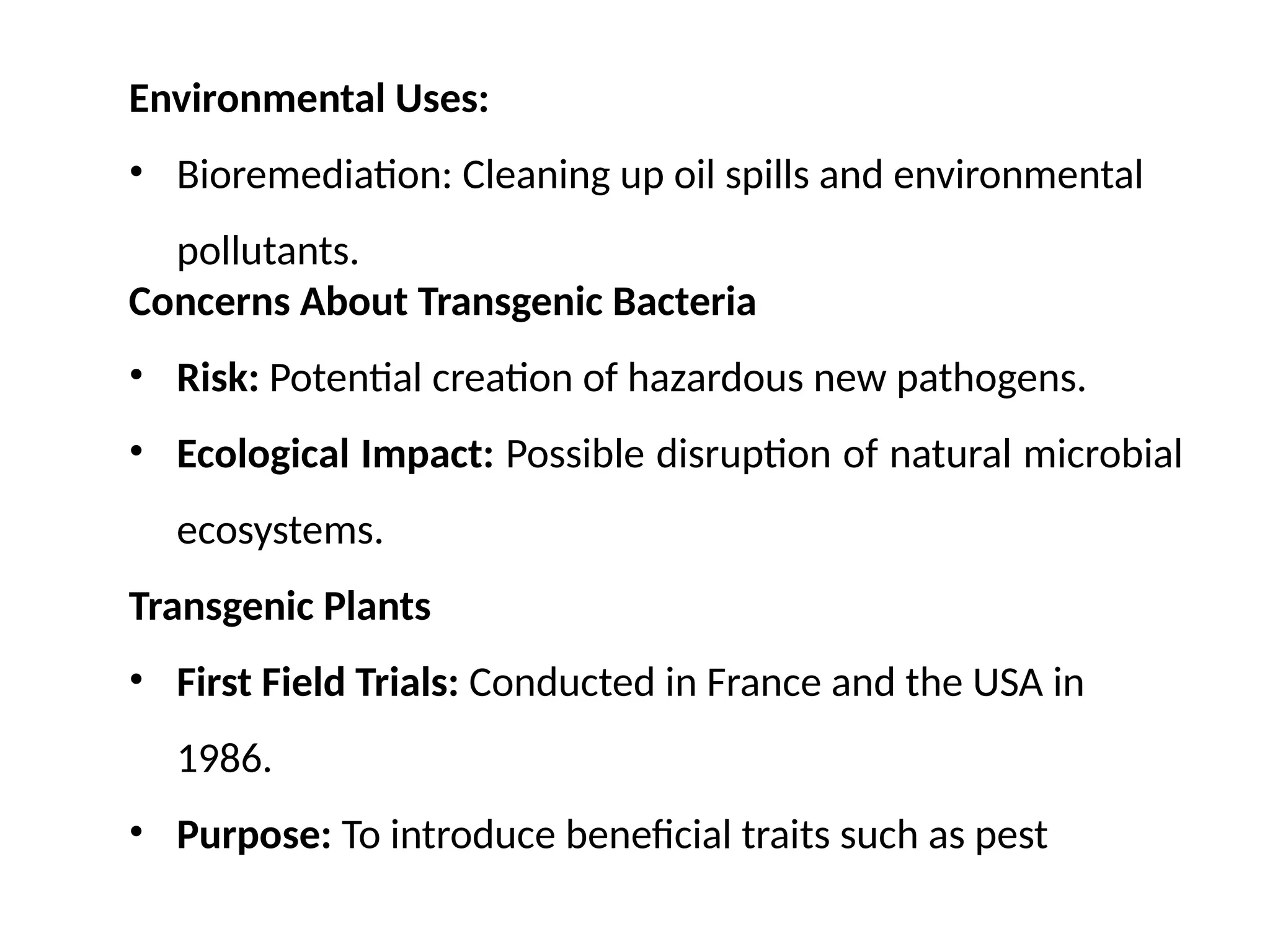 Environmental Uses:
• Bioremediation: Cleaning up oil spills and environmental
pollutants.
Concerns About Transgenic Bacteria
• Risk: Potential creation of hazardous new pathogens.
• Ecological Impact: Possible disruption of natural microbial
ecosystems.
Transgenic Plants
• First Field Trials: Conducted in France and the USA in
1986.
• Purpose: To introduce beneficial traits such as pest
 