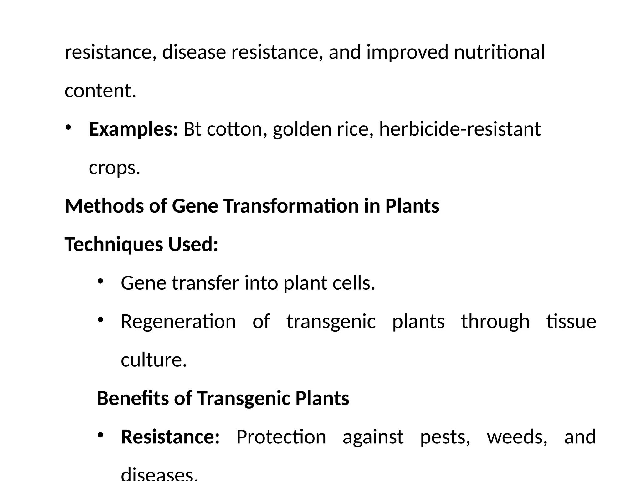 resistance, disease resistance, and improved nutritional
content.
• Examples: Bt cotton, golden rice, herbicide-resistant
crops.
Methods of Gene Transformation in Plants
Techniques Used:
• Gene transfer into plant cells.
• Regeneration of transgenic plants through tissue
culture.
Benefits of Transgenic Plants
• Resistance: Protection against pests, weeds, and
 