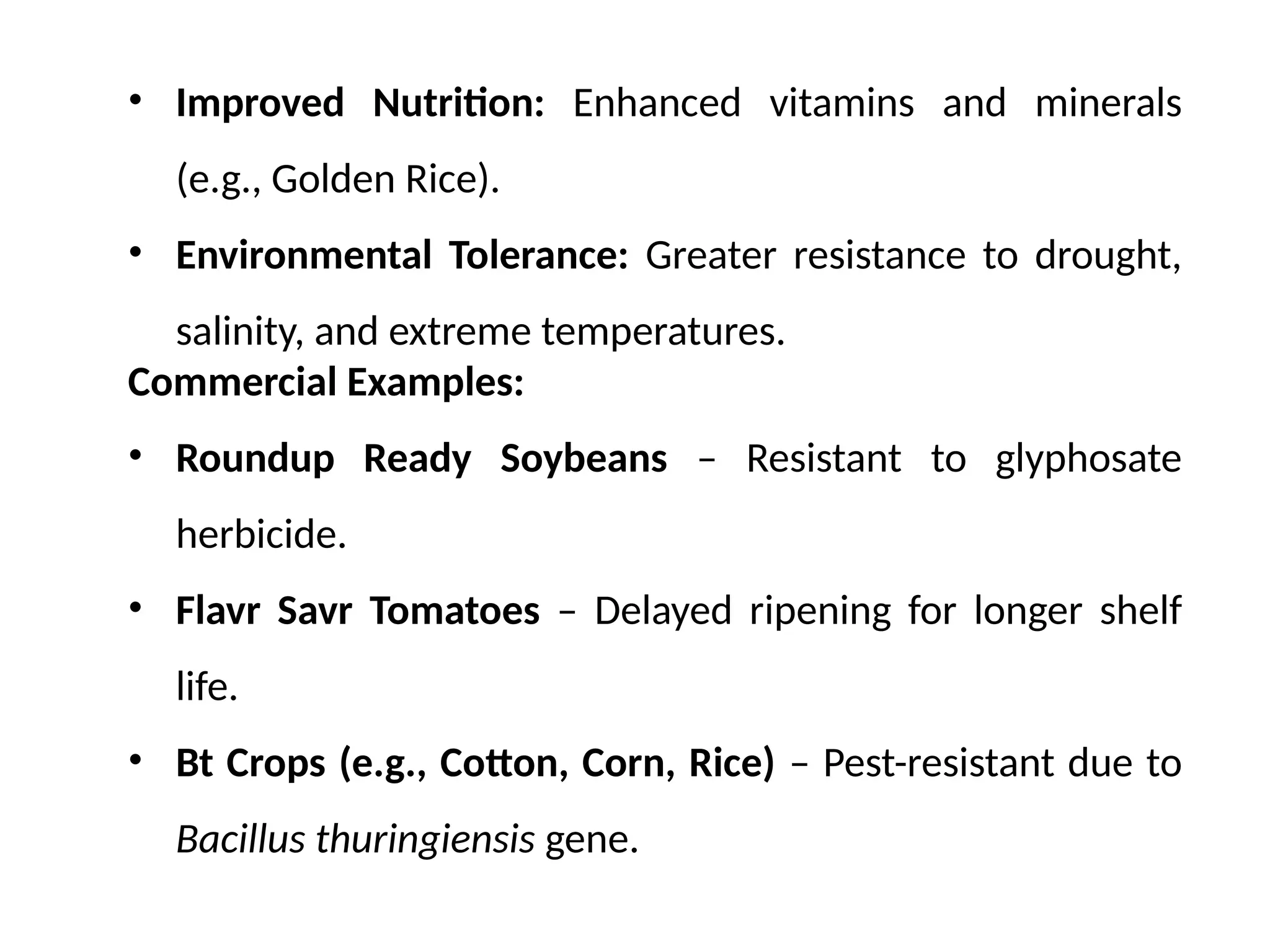 • Improved Nutrition: Enhanced vitamins and minerals
(e.g., Golden Rice).
• Environmental Tolerance: Greater resistance to drought,
salinity, and extreme temperatures.
Commercial Examples:
• Roundup Ready Soybeans – Resistant to glyphosate
herbicide.
• Flavr Savr Tomatoes – Delayed ripening for longer shelf
life.
• Bt Crops (e.g., Cotton, Corn, Rice) – Pest-resistant due to
Bacillus thuringiensis gene.
 
