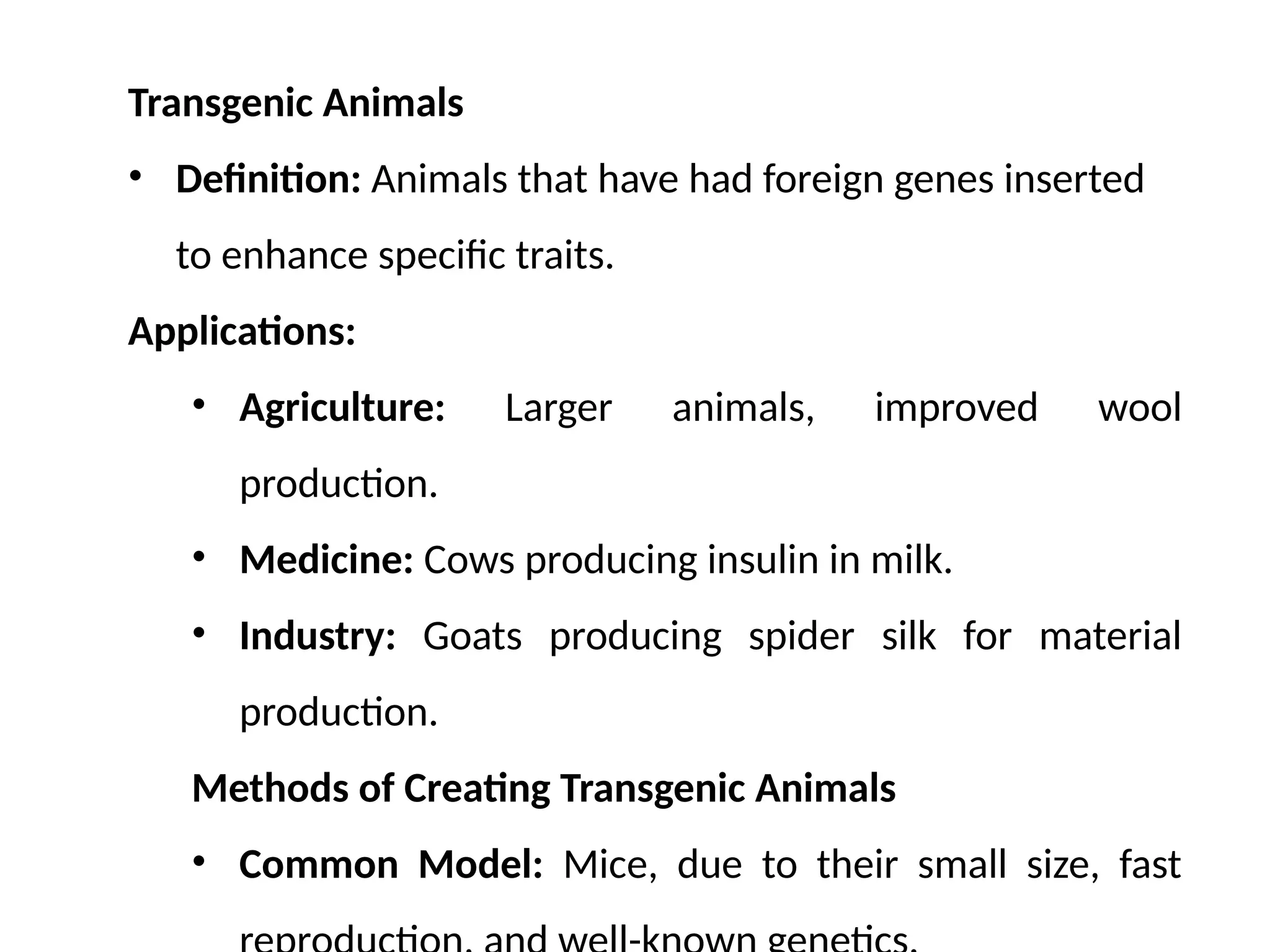 Transgenic Animals
• Definition: Animals that have had foreign genes inserted
to enhance specific traits.
Applications:
• Agriculture: Larger animals, improved wool
production.
• Medicine: Cows producing insulin in milk.
• Industry: Goats producing spider silk for material
production.
Methods of Creating Transgenic Animals
• Common Model: Mice, due to their small size, fast
 