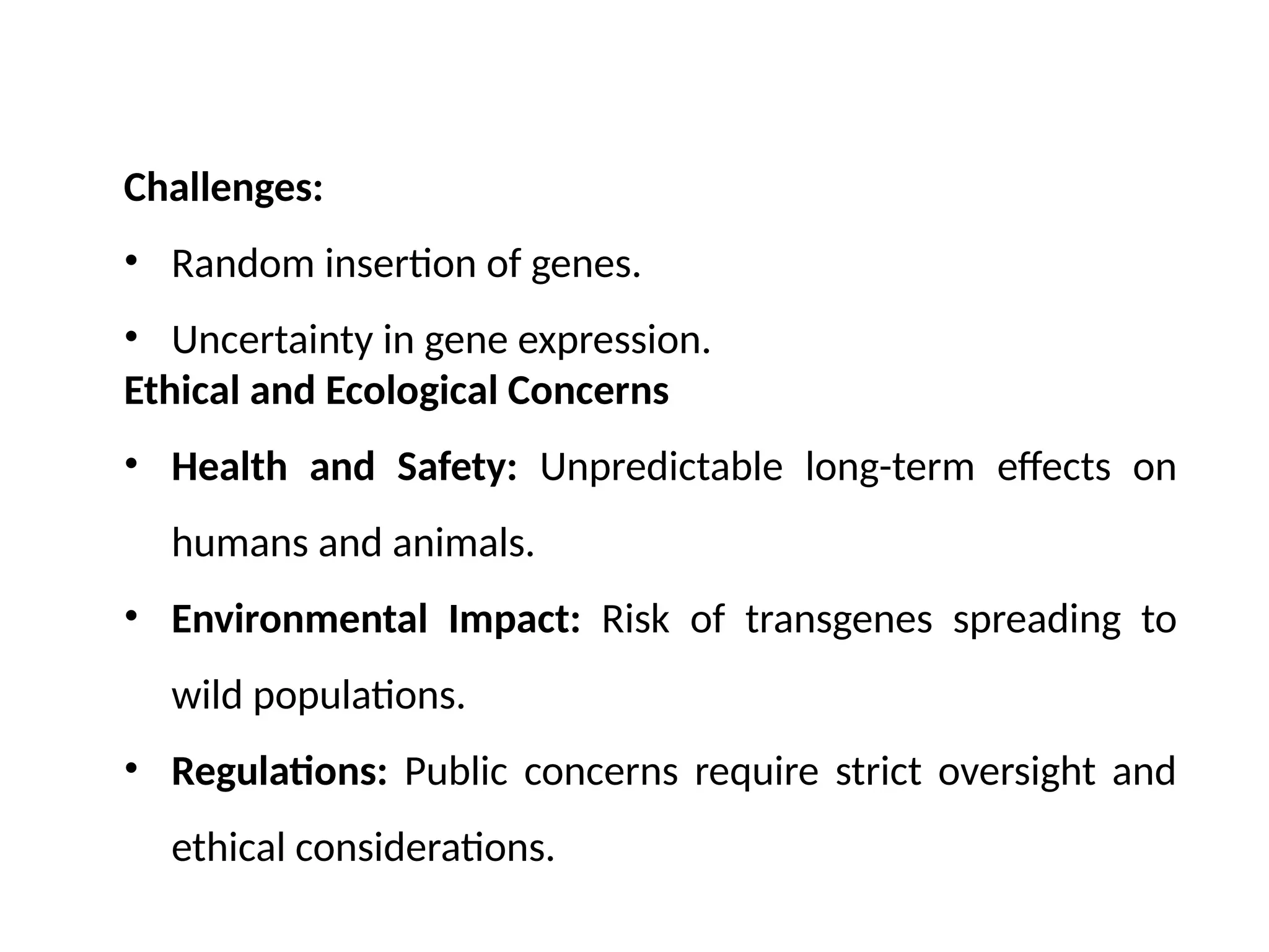Challenges:
• Random insertion of genes.
• Uncertainty in gene expression.
Ethical and Ecological Concerns
• Health and Safety: Unpredictable long-term effects on
humans and animals.
• Environmental Impact: Risk of transgenes spreading to
wild populations.
• Regulations: Public concerns require strict oversight and
ethical considerations.
 