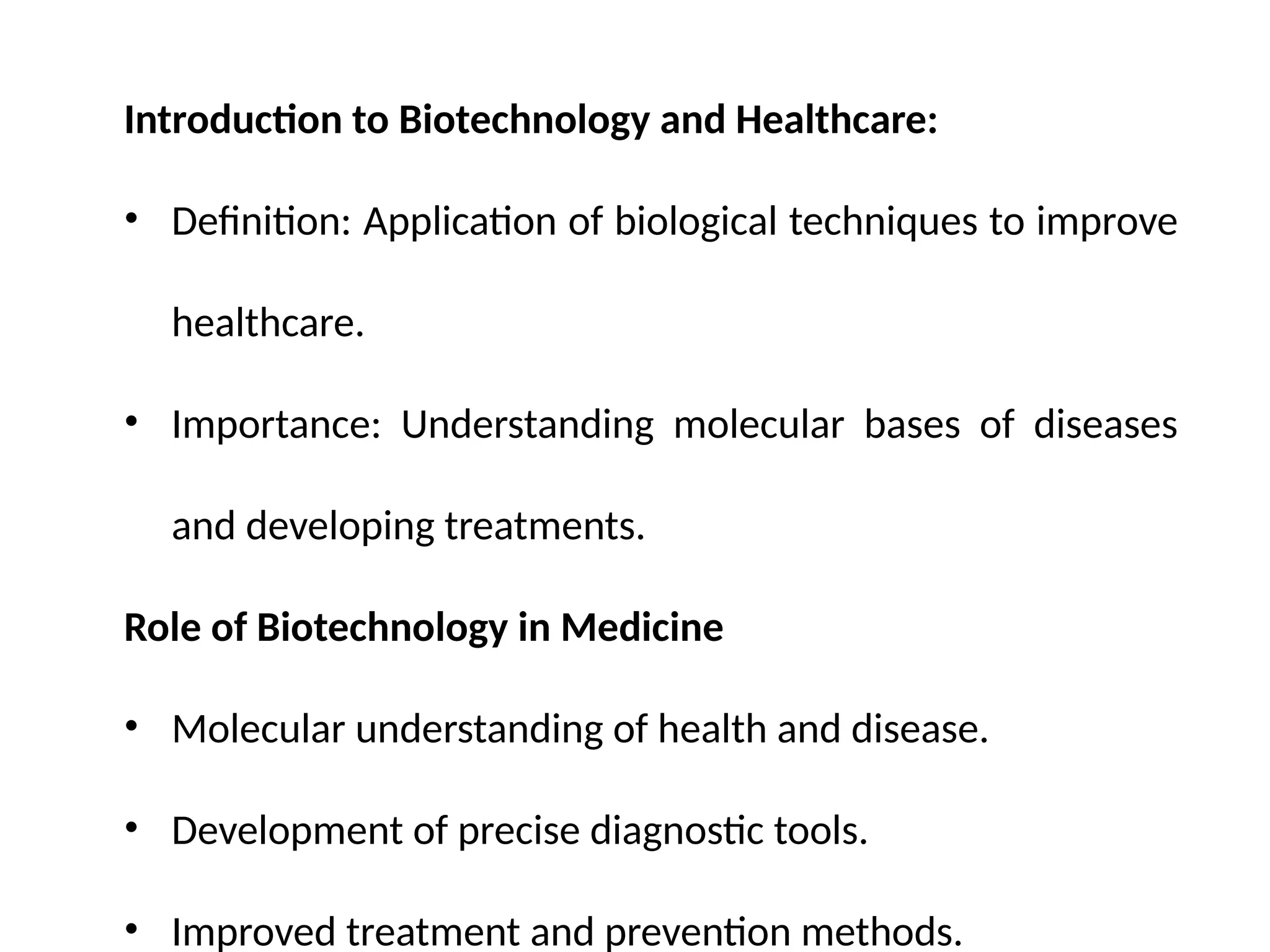 Introduction to Biotechnology and Healthcare:
• Definition: Application of biological techniques to improve
healthcare.
• Importance: Understanding molecular bases of diseases
and developing treatments.
Role of Biotechnology in Medicine
• Molecular understanding of health and disease.
• Development of precise diagnostic tools.
• Improved treatment and prevention methods.
 