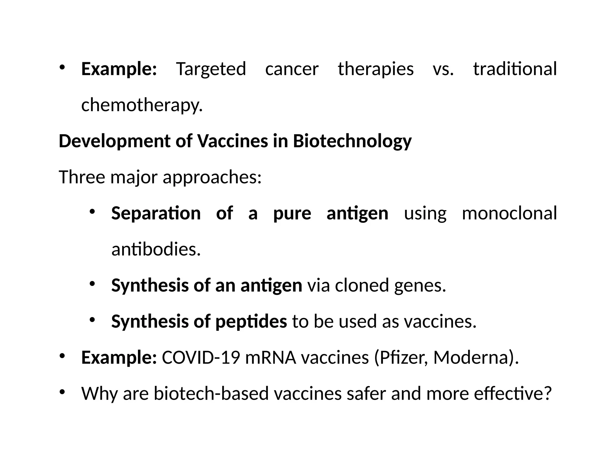 • Example: Targeted cancer therapies vs. traditional
chemotherapy.
Development of Vaccines in Biotechnology
Three major approaches:
• Separation of a pure antigen using monoclonal
antibodies.
• Synthesis of an antigen via cloned genes.
• Synthesis of peptides to be used as vaccines.
• Example: COVID-19 mRNA vaccines (Pfizer, Moderna).
• Why are biotech-based vaccines safer and more effective?
 