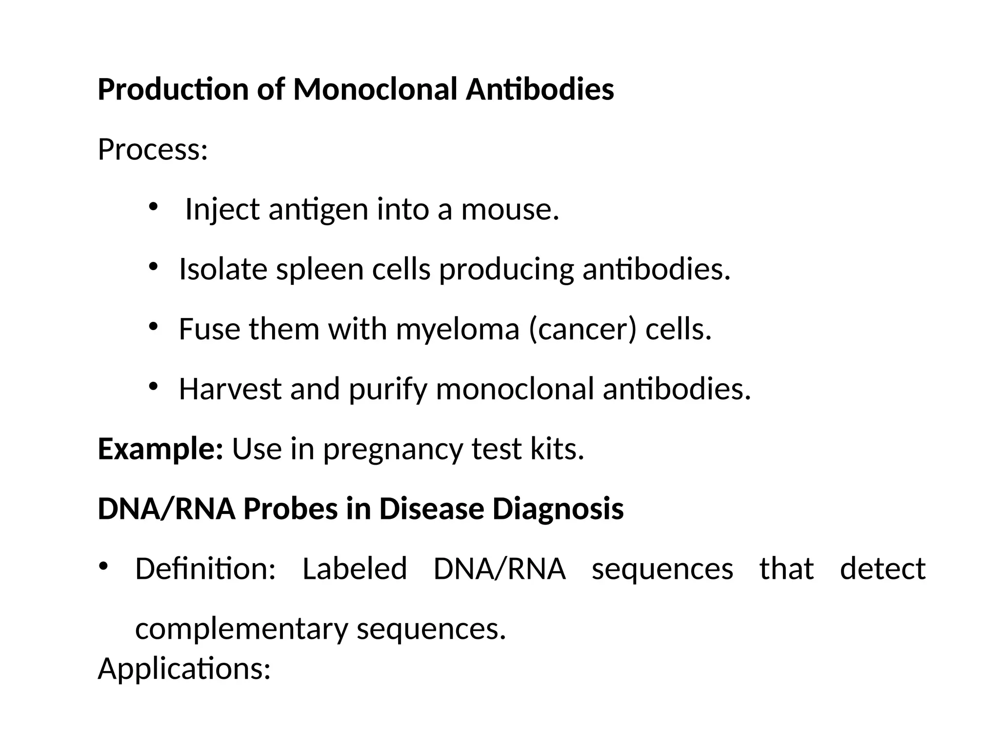 Production of Monoclonal Antibodies
Process:
• Inject antigen into a mouse.
• Isolate spleen cells producing antibodies.
• Fuse them with myeloma (cancer) cells.
• Harvest and purify monoclonal antibodies.
Example: Use in pregnancy test kits.
DNA/RNA Probes in Disease Diagnosis
• Definition: Labeled DNA/RNA sequences that detect
complementary sequences.
Applications:
 