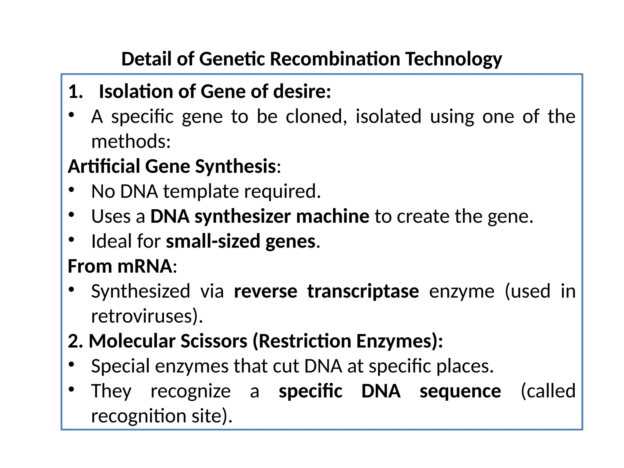 Detail of Genetic Recombination Technology
1. Isolation of Gene of desire:
• A specific gene to be cloned, isolated using one of the
methods:
Artificial Gene Synthesis:
• No DNA template required.
• Uses a DNA synthesizer machine to create the gene.
• Ideal for small-sized genes.
From mRNA:
• Synthesized via reverse transcriptase enzyme (used in
retroviruses).
2. Molecular Scissors (Restriction Enzymes):
• Special enzymes that cut DNA at specific places.
• They recognize a specific DNA sequence (called
recognition site).
 