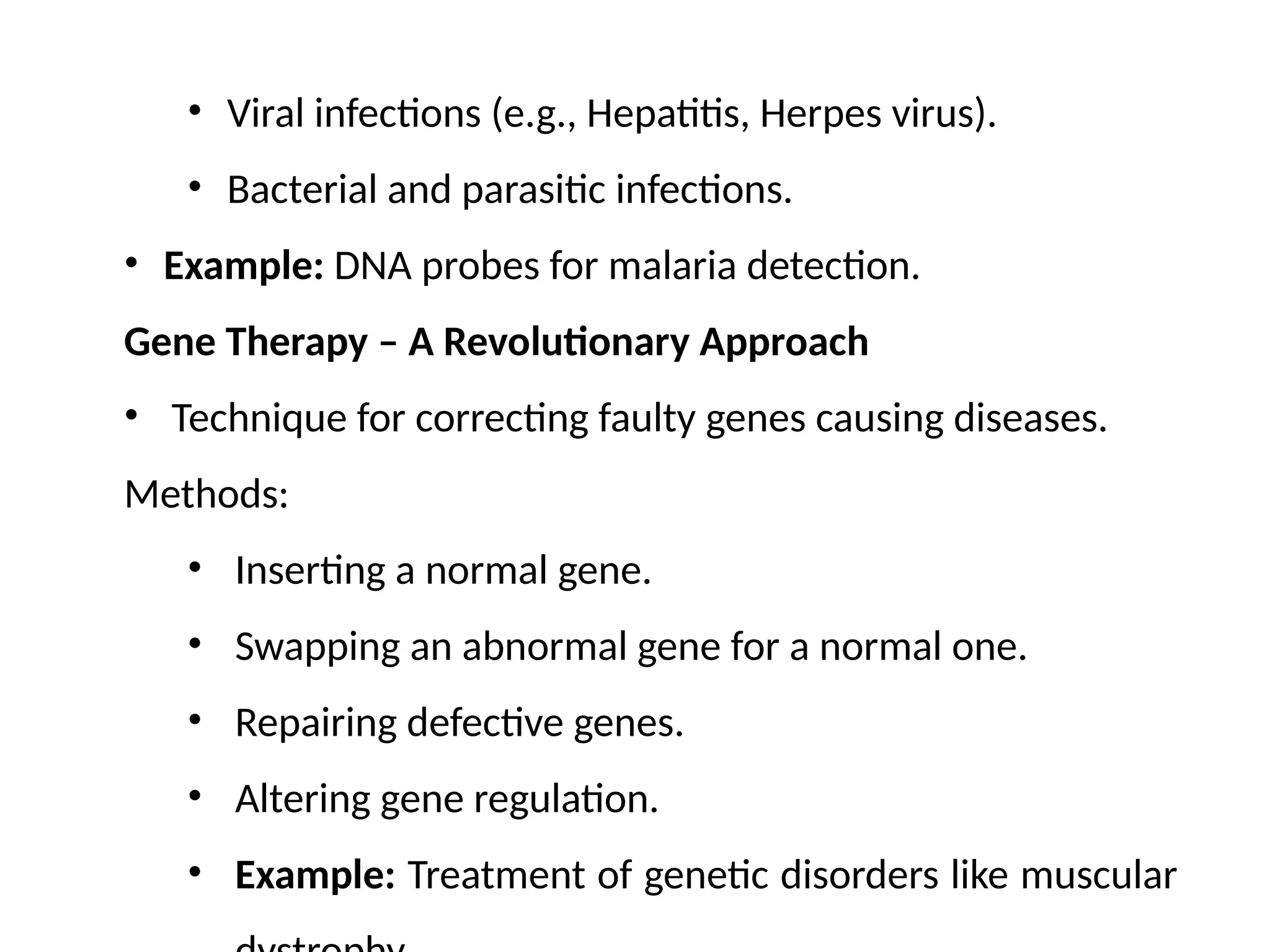 • Viral infections (e.g., Hepatitis, Herpes virus).
• Bacterial and parasitic infections.
• Example: DNA probes for malaria detection.
Gene Therapy – A Revolutionary Approach
• Technique for correcting faulty genes causing diseases.
Methods:
• Inserting a normal gene.
• Swapping an abnormal gene for a normal one.
• Repairing defective genes.
• Altering gene regulation.
• Example: Treatment of genetic disorders like muscular
 