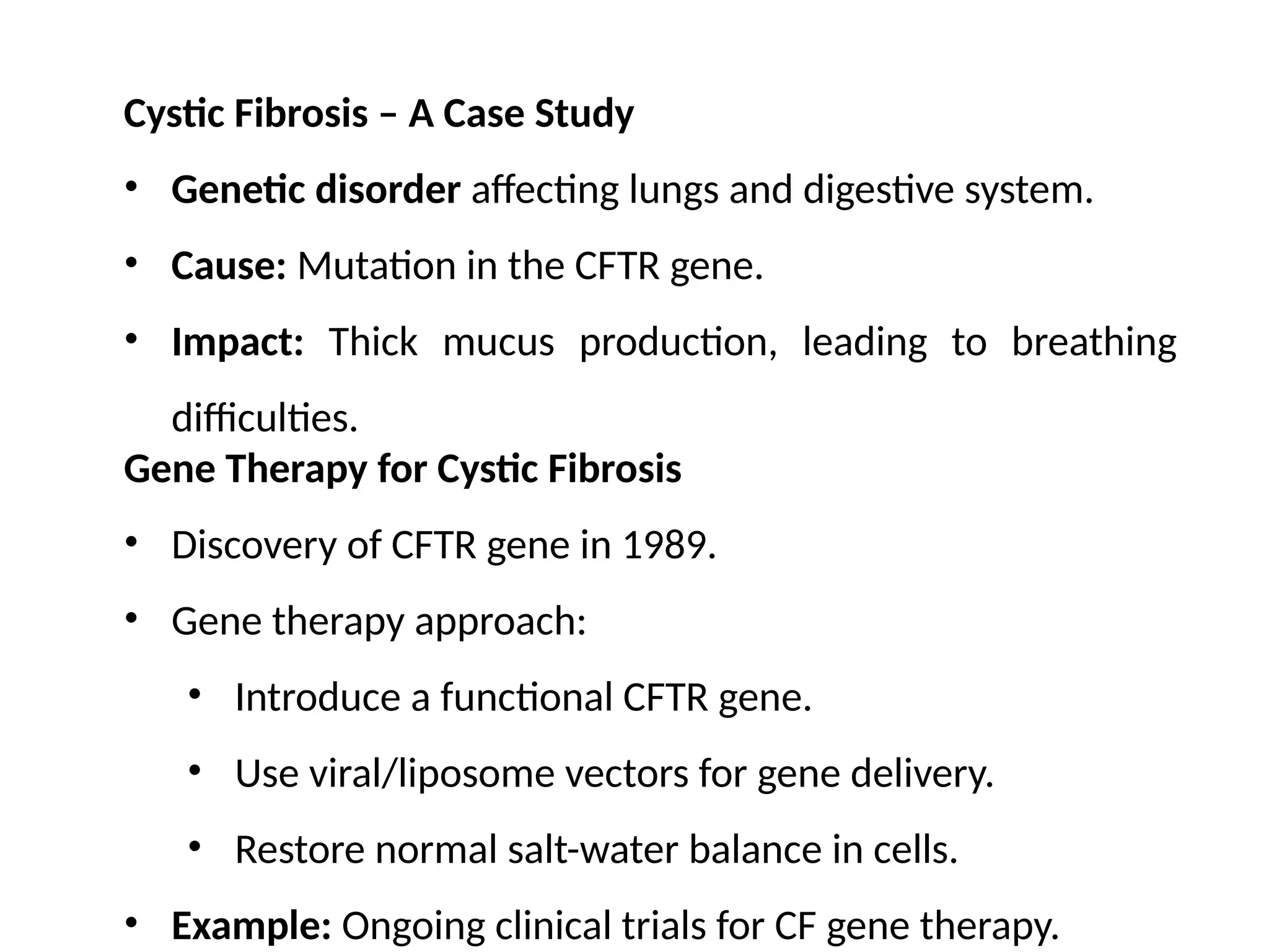 Cystic Fibrosis – A Case Study
• Genetic disorder affecting lungs and digestive system.
• Cause: Mutation in the CFTR gene.
• Impact: Thick mucus production, leading to breathing
difficulties.
Gene Therapy for Cystic Fibrosis
• Discovery of CFTR gene in 1989.
• Gene therapy approach:
• Introduce a functional CFTR gene.
• Use viral/liposome vectors for gene delivery.
• Restore normal salt-water balance in cells.
• Example: Ongoing clinical trials for CF gene therapy.
 