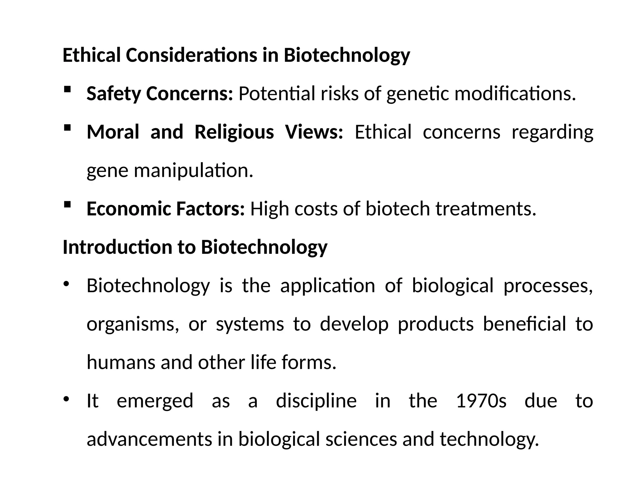 Ethical Considerations in Biotechnology
 Safety Concerns: Potential risks of genetic modifications.
 Moral and Religious Views: Ethical concerns regarding
gene manipulation.
 Economic Factors: High costs of biotech treatments.
Introduction to Biotechnology
• Biotechnology is the application of biological processes,
organisms, or systems to develop products beneficial to
humans and other life forms.
• It emerged as a discipline in the 1970s due to
advancements in biological sciences and technology.
 