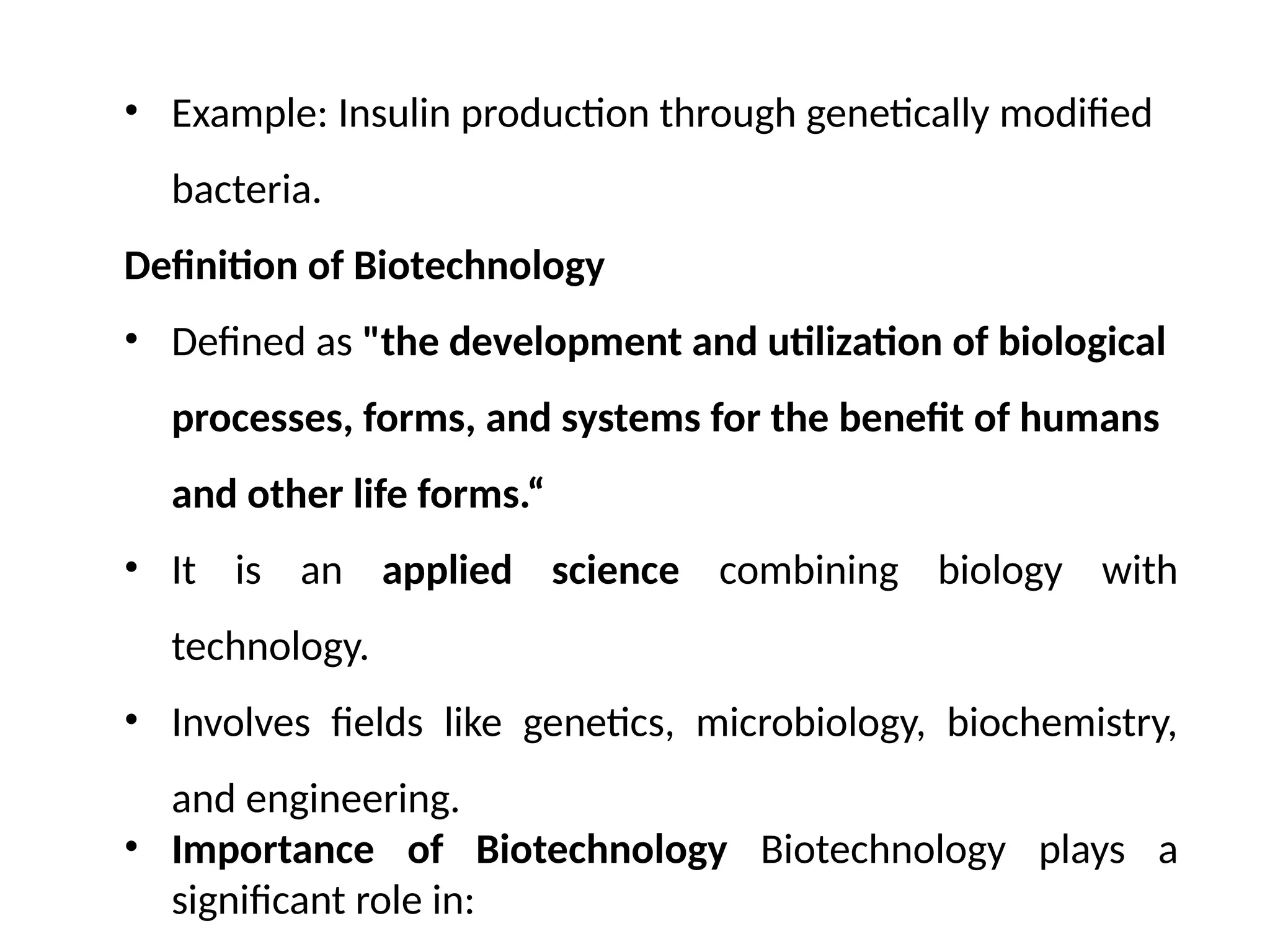 • Example: Insulin production through genetically modified
bacteria.
Definition of Biotechnology
• Defined as "the development and utilization of biological
processes, forms, and systems for the benefit of humans
and other life forms.“
• It is an applied science combining biology with
technology.
• Involves fields like genetics, microbiology, biochemistry,
and engineering.
• Importance of Biotechnology Biotechnology plays a
significant role in:
 