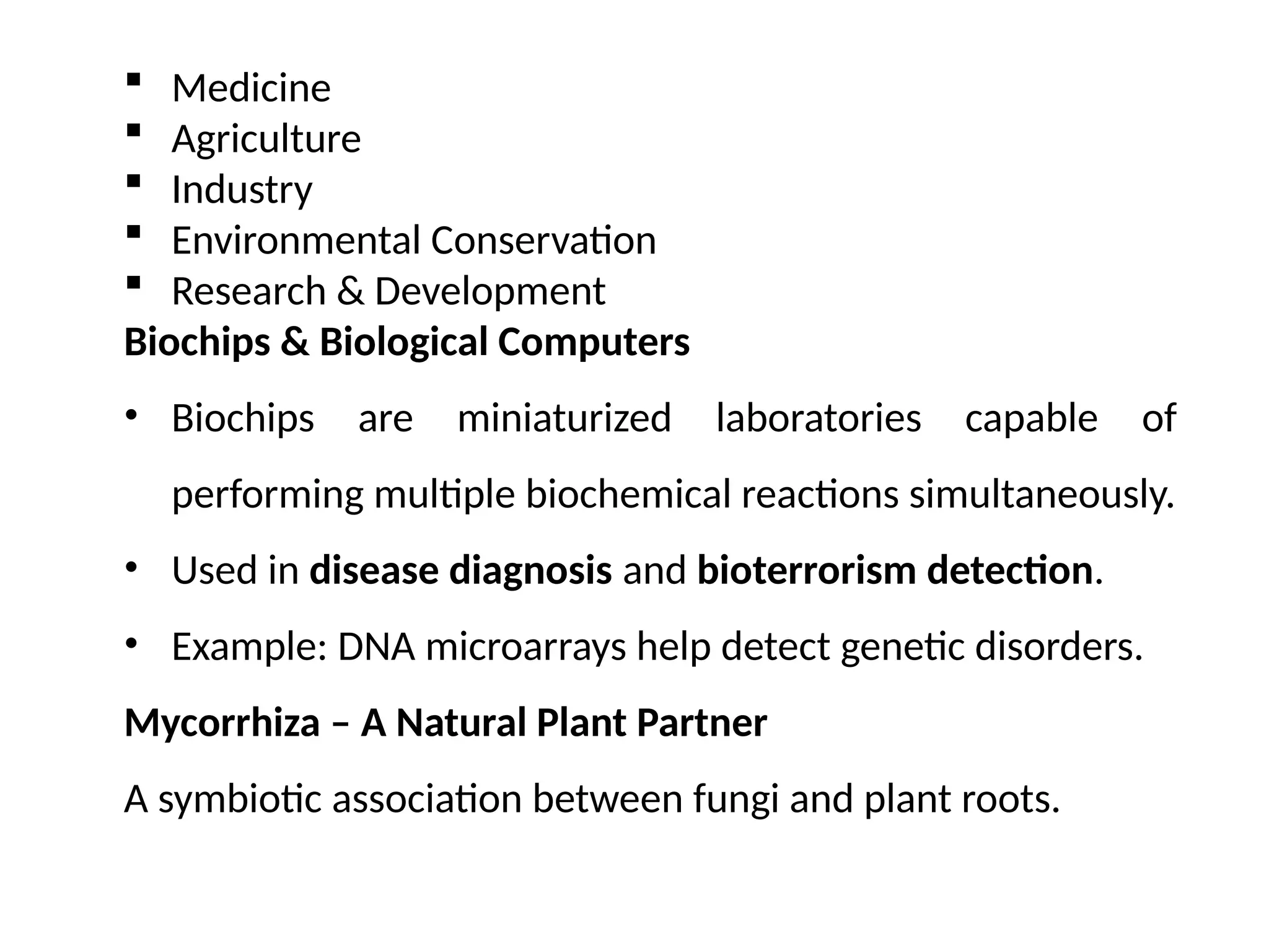  Medicine
 Agriculture
 Industry
 Environmental Conservation
 Research & Development
Biochips & Biological Computers
• Biochips are miniaturized laboratories capable of
performing multiple biochemical reactions simultaneously.
• Used in disease diagnosis and bioterrorism detection.
• Example: DNA microarrays help detect genetic disorders.
Mycorrhiza – A Natural Plant Partner
A symbiotic association between fungi and plant roots.
 
