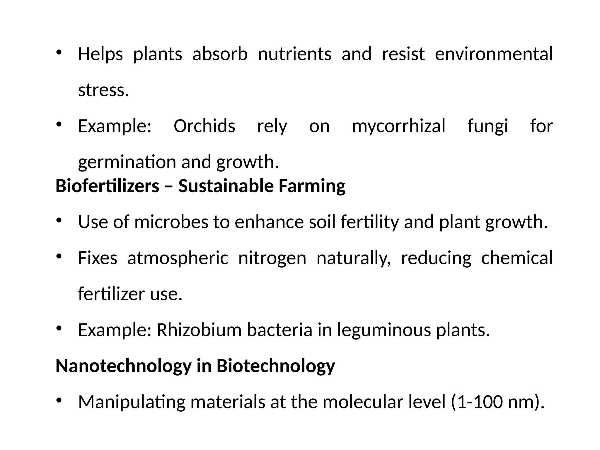 • Helps plants absorb nutrients and resist environmental
stress.
• Example: Orchids rely on mycorrhizal fungi for
germination and growth.
Biofertilizers – Sustainable Farming
• Use of microbes to enhance soil fertility and plant growth.
• Fixes atmospheric nitrogen naturally, reducing chemical
fertilizer use.
• Example: Rhizobium bacteria in leguminous plants.
Nanotechnology in Biotechnology
• Manipulating materials at the molecular level (1-100 nm).
 