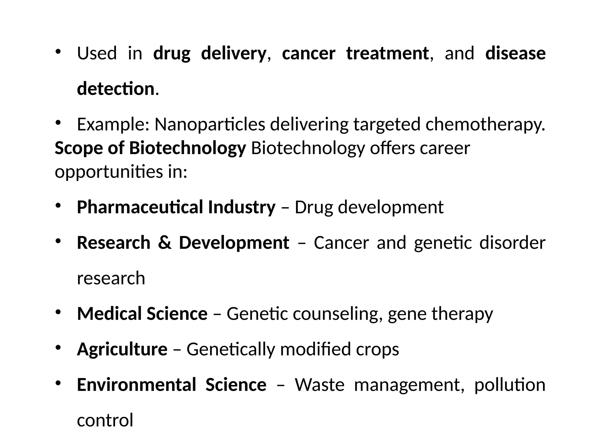 • Used in drug delivery, cancer treatment, and disease
detection.
• Example: Nanoparticles delivering targeted chemotherapy.
Scope of Biotechnology Biotechnology offers career
opportunities in:
• Pharmaceutical Industry – Drug development
• Research & Development – Cancer and genetic disorder
research
• Medical Science – Genetic counseling, gene therapy
• Agriculture – Genetically modified crops
• Environmental Science – Waste management, pollution
control
 