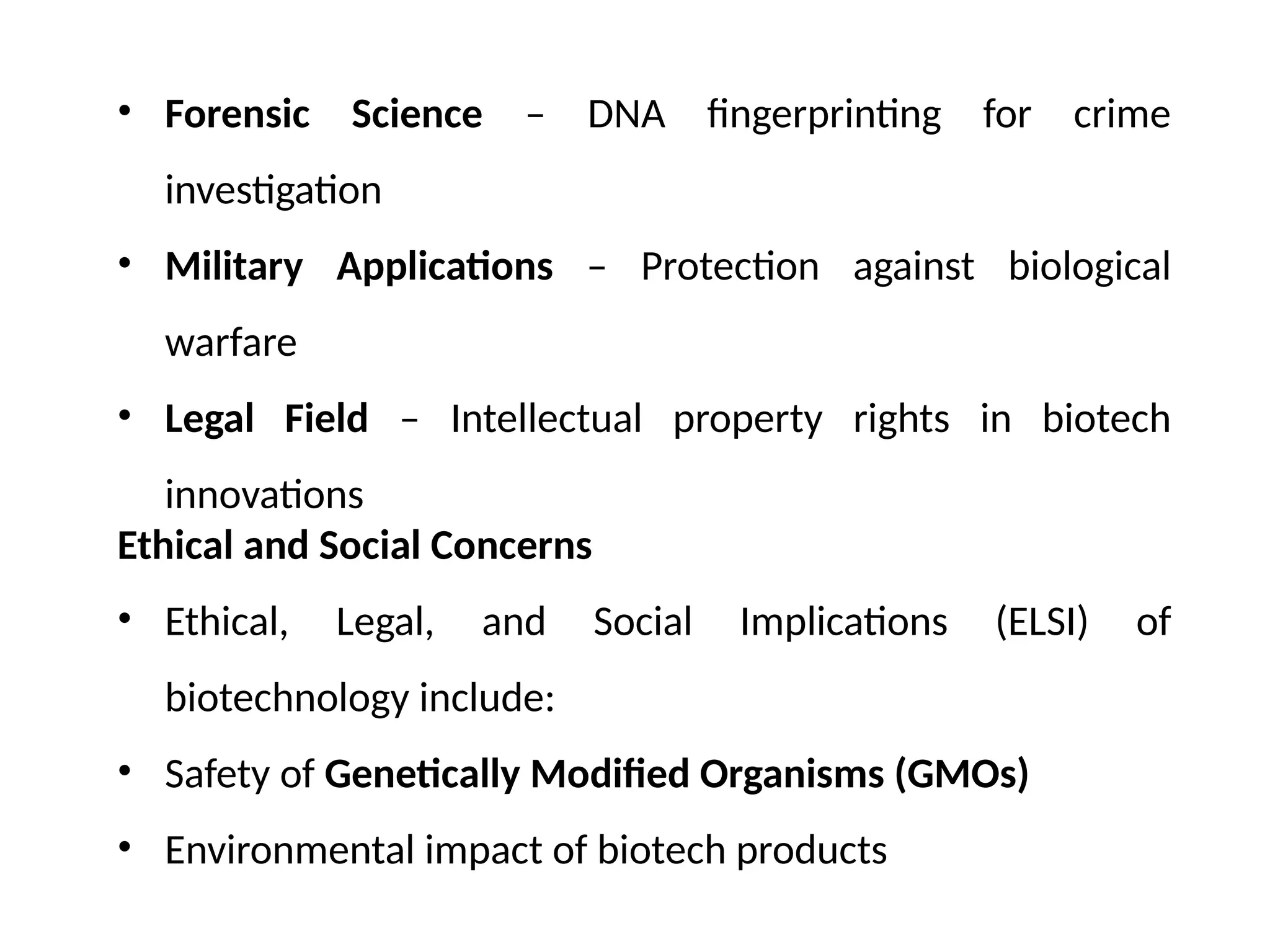 • Forensic Science – DNA fingerprinting for crime
investigation
• Military Applications – Protection against biological
warfare
• Legal Field – Intellectual property rights in biotech
innovations
Ethical and Social Concerns
• Ethical, Legal, and Social Implications (ELSI) of
biotechnology include:
• Safety of Genetically Modified Organisms (GMOs)
• Environmental impact of biotech products
 