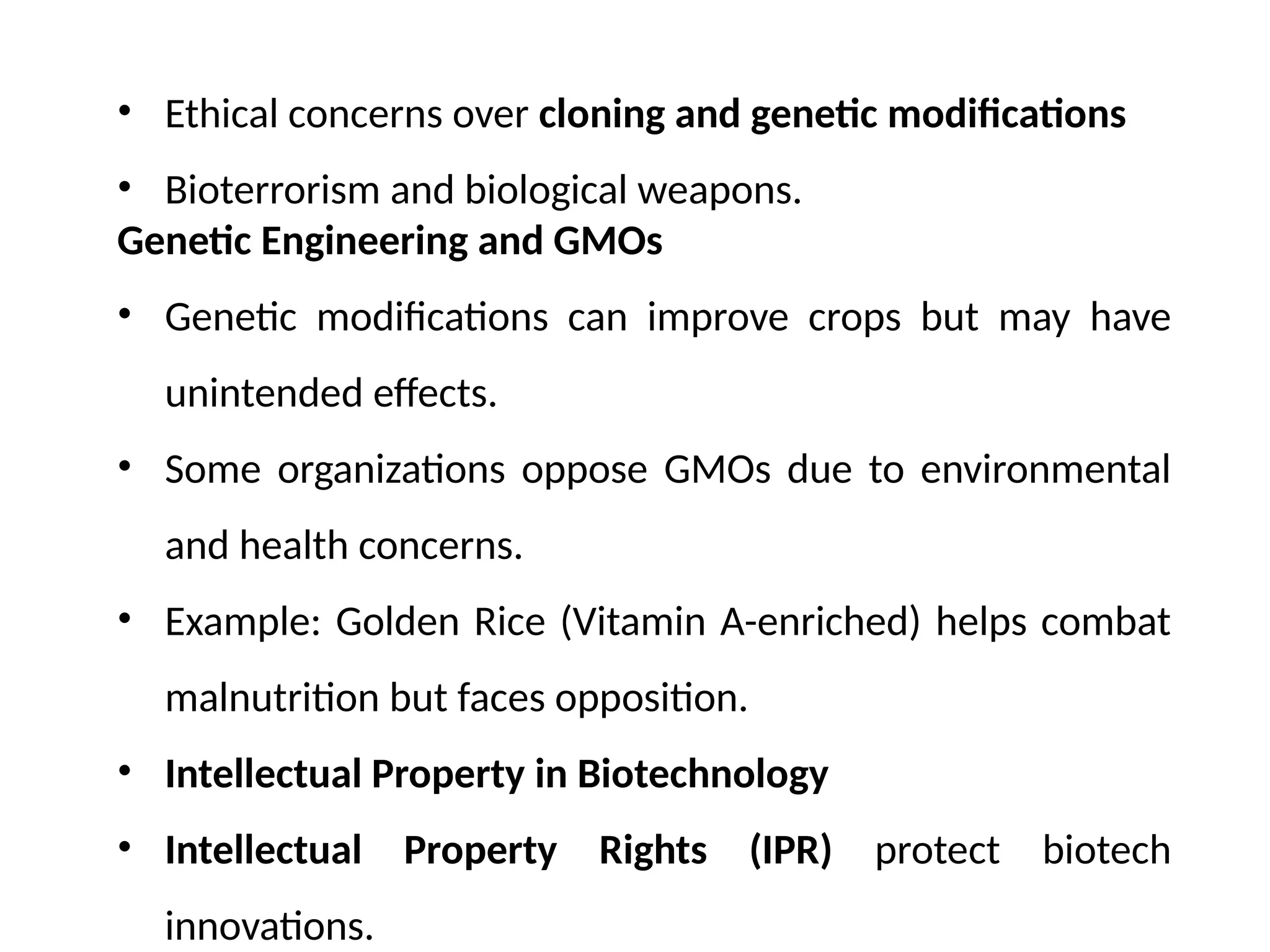 • Ethical concerns over cloning and genetic modifications
• Bioterrorism and biological weapons.
Genetic Engineering and GMOs
• Genetic modifications can improve crops but may have
unintended effects.
• Some organizations oppose GMOs due to environmental
and health concerns.
• Example: Golden Rice (Vitamin A-enriched) helps combat
malnutrition but faces opposition.
• Intellectual Property in Biotechnology
• Intellectual Property Rights (IPR) protect biotech
innovations.
 