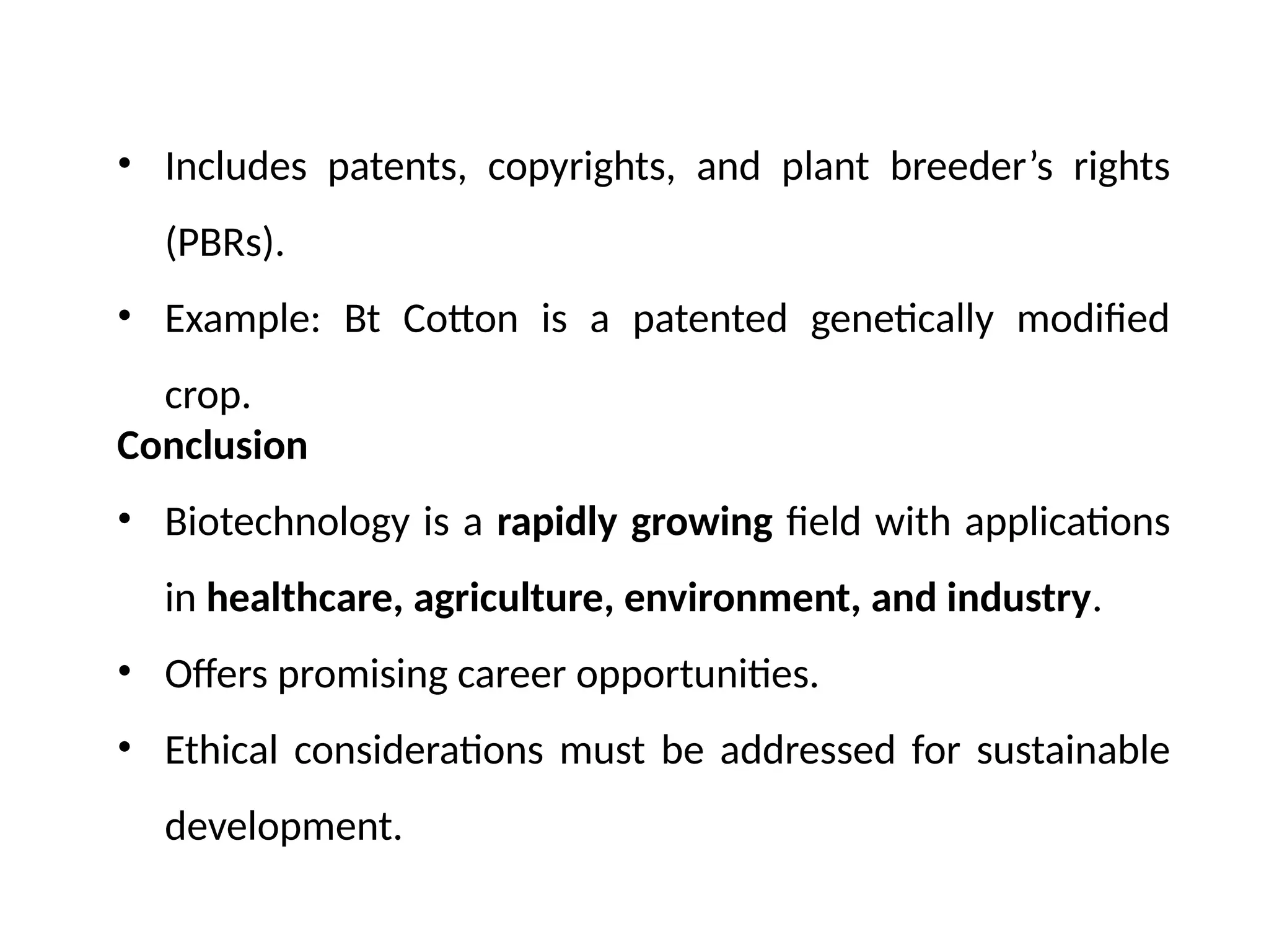 • Includes patents, copyrights, and plant breeder’s rights
(PBRs).
• Example: Bt Cotton is a patented genetically modified
crop.
Conclusion
• Biotechnology is a rapidly growing field with applications
in healthcare, agriculture, environment, and industry.
• Offers promising career opportunities.
• Ethical considerations must be addressed for sustainable
development.
 
