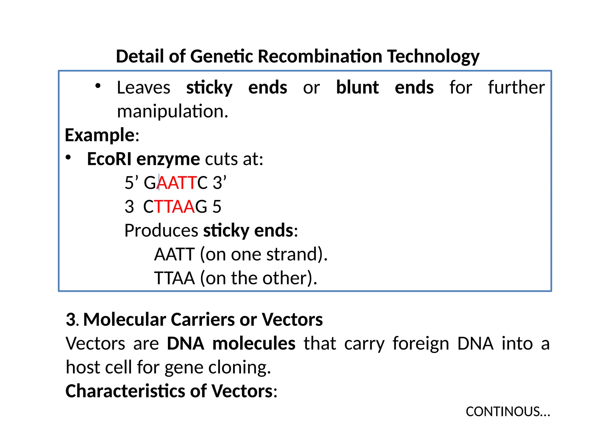 Detail of Genetic Recombination Technology
• Leaves sticky ends or blunt ends for further
manipulation.
Example:
• EcoRI enzyme cuts at:
5’ GAATTC 3’
3 CTTAAG 5
Produces sticky ends:
AATT (on one strand).
TTAA (on the other).
3. Molecular Carriers or Vectors
Vectors are DNA molecules that carry foreign DNA into a
host cell for gene cloning.
Characteristics of Vectors:
CONTINOUS…
 