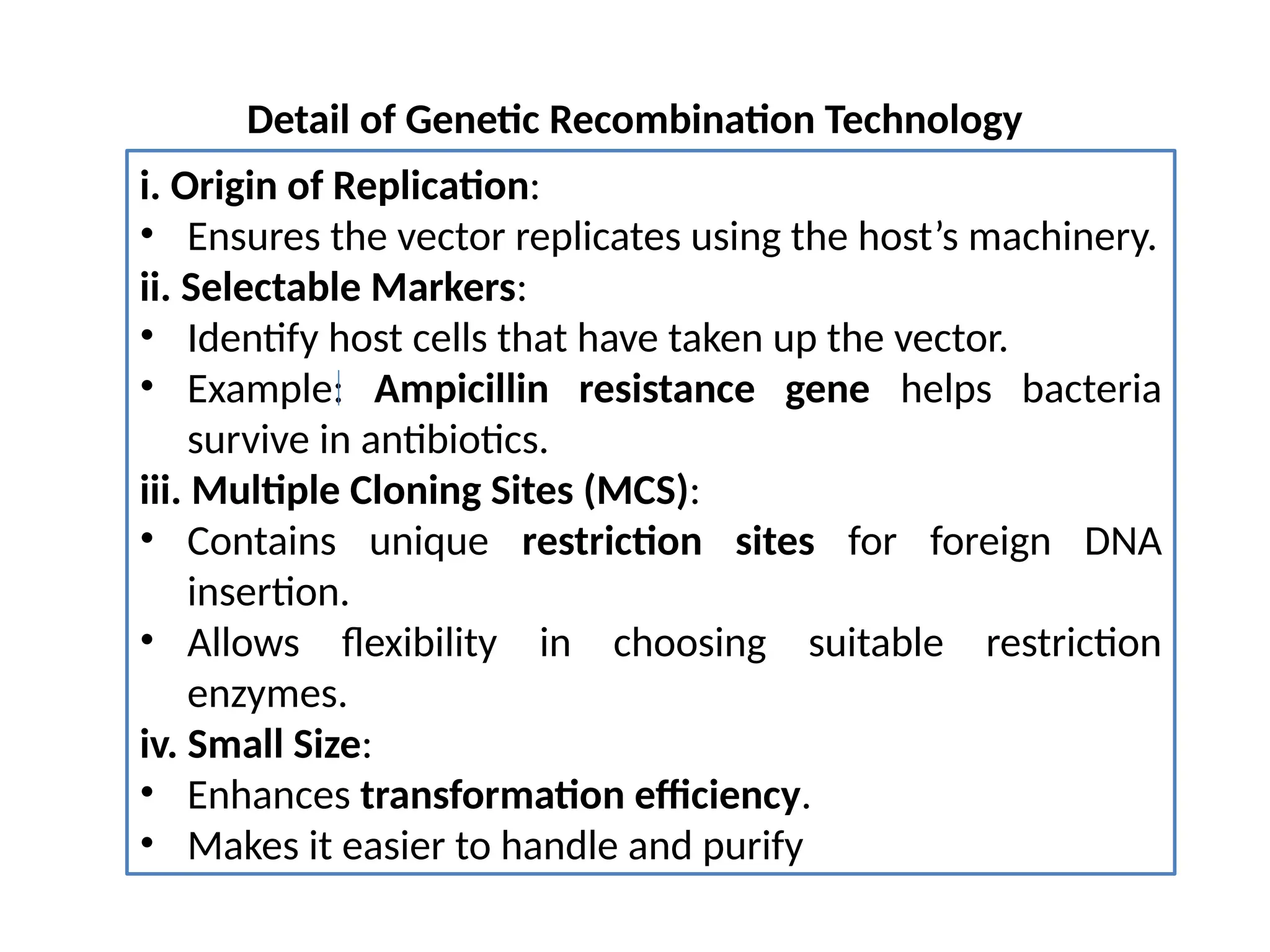 Detail of Genetic Recombination Technology
i. Origin of Replication:
• Ensures the vector replicates using the host’s machinery.
ii. Selectable Markers:
• Identify host cells that have taken up the vector.
• Example: Ampicillin resistance gene helps bacteria
survive in antibiotics.
iii. Multiple Cloning Sites (MCS):
• Contains unique restriction sites for foreign DNA
insertion.
• Allows flexibility in choosing suitable restriction
enzymes.
iv. Small Size:
• Enhances transformation efficiency.
• Makes it easier to handle and purify
 