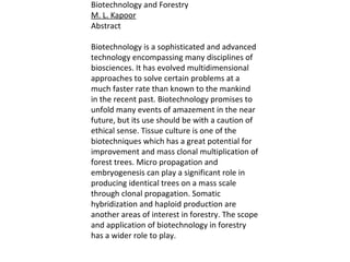 Biotechnology and Forestry
M. L. Kapoor
Abstract
Biotechnology is a sophisticated and advanced
technology encompassing many disciplines of
biosciences. It has evolved multidimensional
approaches to solve certain problems at a
much faster rate than known to the mankind
in the recent past. Biotechnology promises to
unfold many events of amazement in the near
future, but its use should be with a caution of
ethical sense. Tissue culture is one of the
biotechniques which has a great potential for
improvement and mass clonal multiplication of
forest trees. Micro propagation and
embryogenesis can play a significant role in
producing identical trees on a mass scale
through clonal propagation. Somatic
hybridization and haploid production are
another areas of interest in forestry. The scope
and application of biotechnology in forestry
has a wider role to play.
 