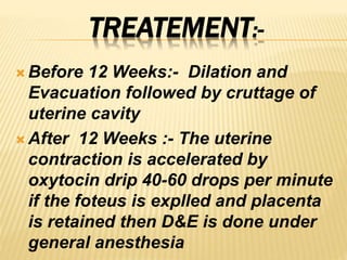 TREATEMENT:-
 Before 12 Weeks:- Dilation and
Evacuation followed by cruttage of
uterine cavity
 After 12 Weeks :- The uterine
contraction is accelerated by
oxytocin drip 40-60 drops per minute
if the foteus is explled and placenta
is retained then D&E is done under
general anesthesia
 