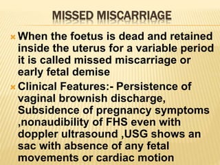 MISSED MISCARRIAGE
 When the foetus is dead and retained
inside the uterus for a variable period
it is called missed miscarriage or
early fetal demise
 Clinical Features:- Persistence of
vaginal brownish discharge,
Subsidence of pregnancy symptoms
,nonaudibility of FHS even with
doppler ultrasound ,USG shows an
sac with absence of any fetal
movements or cardiac motion
 
