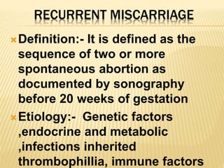 RECURRENT MISCARRIAGE
Definition:- It is defined as the
sequence of two or more
spontaneous abortion as
documented by sonography
before 20 weeks of gestation
Etiology:- Genetic factors
,endocrine and metabolic
,infections inherited
thrombophillia, immune factors
 