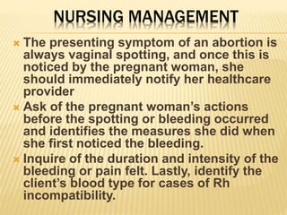 NURSING MANAGEMENT
 The presenting symptom of an abortion is
always vaginal spotting, and once this is
noticed by the pregnant woman, she
should immediately notify her healthcare
provider
 Ask of the pregnant woman’s actions
before the spotting or bleeding occurred
and identifies the measures she did when
she first noticed the bleeding.
 Inquire of the duration and intensity of the
bleeding or pain felt. Lastly, identify the
client’s blood type for cases of Rh
incompatibility.
 
