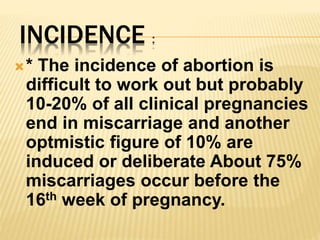 INCIDENCE :
* The incidence of abortion is
difficult to work out but probably
10-20% of all clinical pregnancies
end in miscarriage and another
optmistic figure of 10% are
induced or deliberate About 75%
miscarriages occur before the
16th week of pregnancy.
 