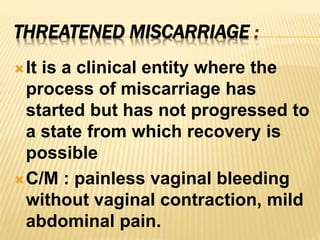 THREATENED MISCARRIAGE :
It is a clinical entity where the
process of miscarriage has
started but has not progressed to
a state from which recovery is
possible
C/M : painless vaginal bleeding
without vaginal contraction, mild
abdominal pain.
 