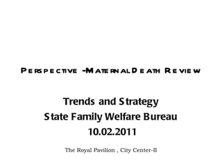 Perspective -Maternal Death Review Trends and Strategy State Family Welfare Bureau 10.02.2011 The Royal Pavilion , City Center-II 