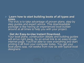 Learn how to start building boats of all types and sizes. The trick is to take advantage of proven plans, step by step guides and expert advice. This downloadable package is like having an experienced boat builder around at all times to help you with your project.   Get An Easy-to-Use Instant Download. Your boat plans, construction details and building guides will arrive right away, by an email link to an easy-to-use internet page. You'll be able to view everything and start printing it all from your computer today. You get your boat plans  now , not weeks from now as with typical boat designers. 
