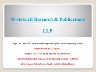Writekraft Research & Publications
LLP
Regd. No.: AAI-1261 (Ministry Of Corporate Affairs - Government of India)
Phone No : 0512-2328181
Mobile: +91-7753 81 81 81, +91-9838 033 084
Add:67, UGF, Ganges Nagar, 365, Hairis Ganj, Kanpur – 208004
Web:www.writekraft.com Email : info@writekraft.com
 