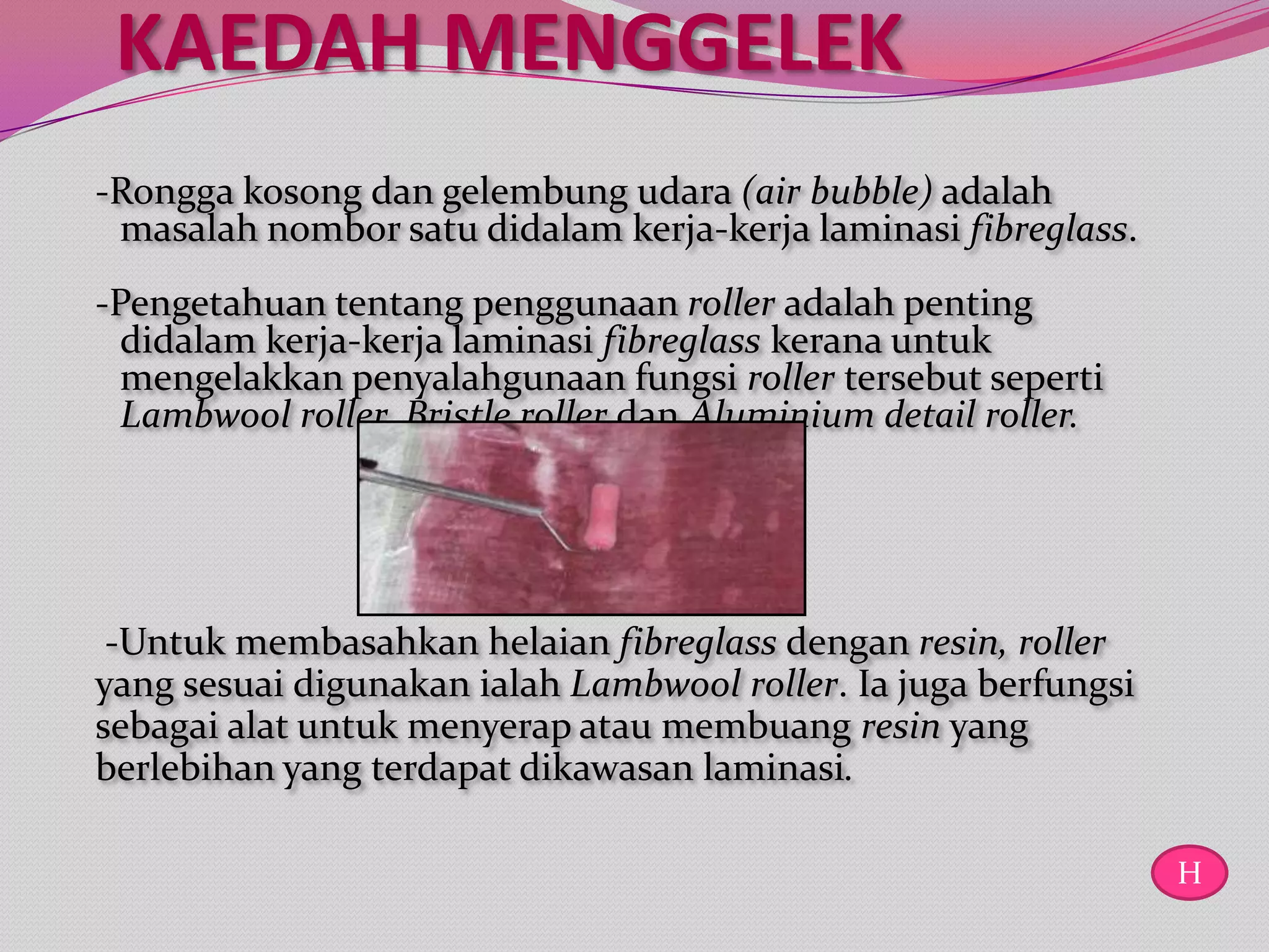 KAEDAH MENGGELEK
-Rongga kosong dan gelembung udara (air bubble) adalah
 masalah nombor satu didalam kerja-kerja laminasi fibreglass.
-Pengetahuan tentang penggunaan roller adalah penting
  didalam kerja-kerja laminasi fibreglass kerana untuk
  mengelakkan penyalahgunaan fungsi roller tersebut seperti
  Lambwool roller, Bristle roller dan Aluminium detail roller.




 -Untuk membasahkan helaian fibreglass dengan resin, roller
yang sesuai digunakan ialah Lambwool roller. Ia juga berfungsi
sebagai alat untuk menyerap atau membuang resin yang
berlebihan yang terdapat dikawasan laminasi.

                                                                 H
 