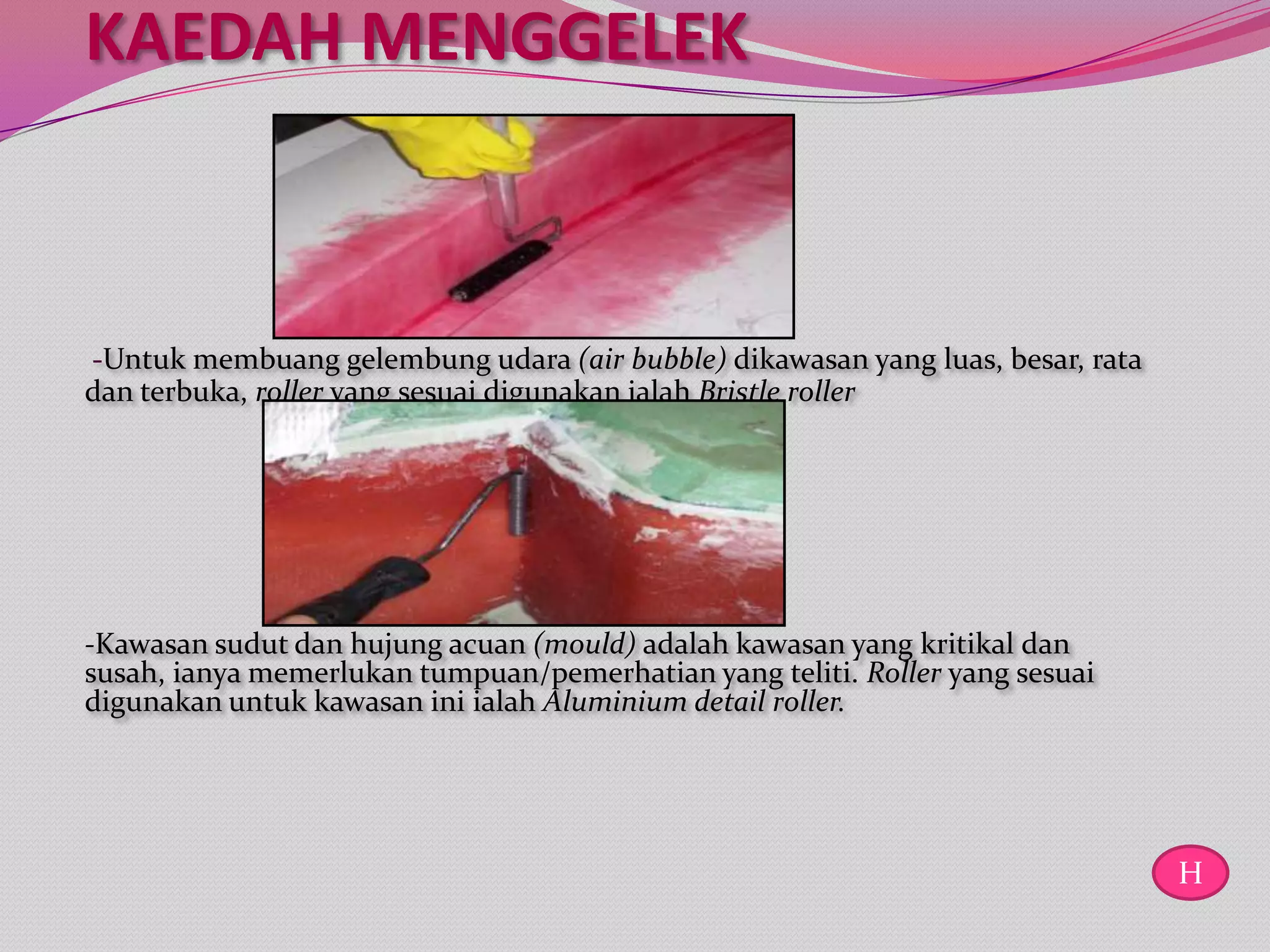 KAEDAH MENGGELEK



-Untuk membuang gelembung udara (air bubble) dikawasan yang luas, besar, rata
dan terbuka, roller yang sesuai digunakan ialah Bristle roller




-Kawasan sudut dan hujung acuan (mould) adalah kawasan yang kritikal dan
susah, ianya memerlukan tumpuan/pemerhatian yang teliti. Roller yang sesuai
digunakan untuk kawasan ini ialah Aluminium detail roller.




                                                                                H
 