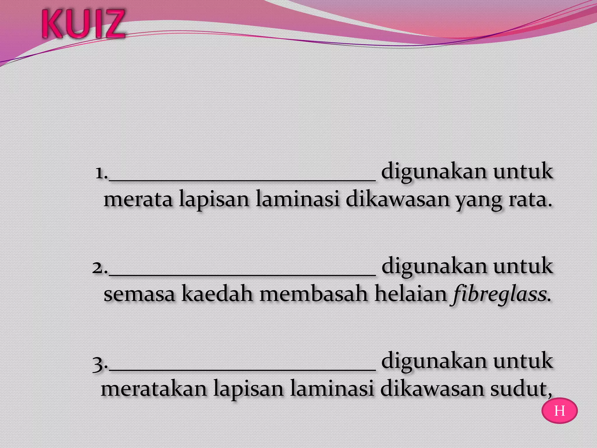 1._______________________ digunakan untuk
 merata lapisan laminasi dikawasan yang rata.

2._______________________ digunakan untuk
 semasa kaedah membasah helaian fibreglass.

3._______________________ digunakan untuk
 meratakan lapisan laminasi dikawasan sudut,
                                                H
 