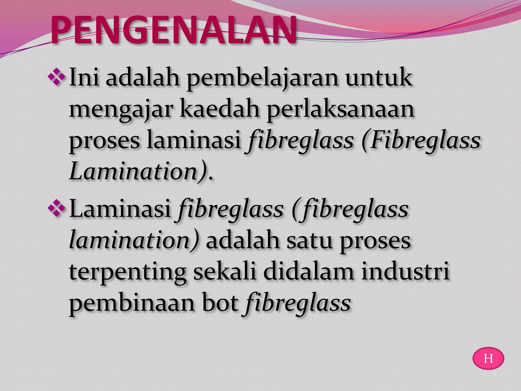 PENGENALAN
 Ini adalah pembelajaran untuk
  mengajar kaedah perlaksanaan
  proses laminasi fibreglass (Fibreglass
  Lamination).
 Laminasi fibreglass (fibreglass
  lamination) adalah satu proses
  terpenting sekali didalam industri
  pembinaan bot fibreglass
                                           H
 