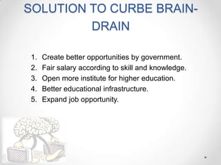 SOLUTION TO CURBE BRAIN-
DRAIN
1. Create better opportunities by government.
2. Fair salary according to skill and knowledge.
3. Open more institute for higher education.
4. Better educational infrastructure.
5. Expand job opportunity.
 
