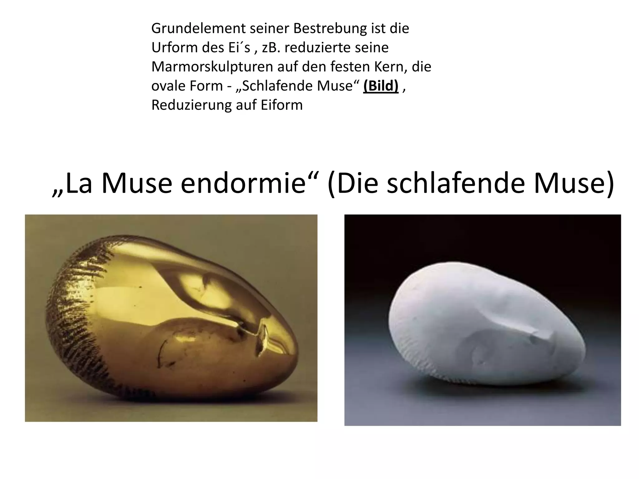 Grundelement seiner Bestrebung ist die Urform des Ei´s , zB. reduzierte seine Marmorskulpturen auf den festen Kern, die ovale Form - „Schlafende Muse“ (Bild) , Reduzierung auf Eiform„La Muse endormie“ (Die schlafende Muse)