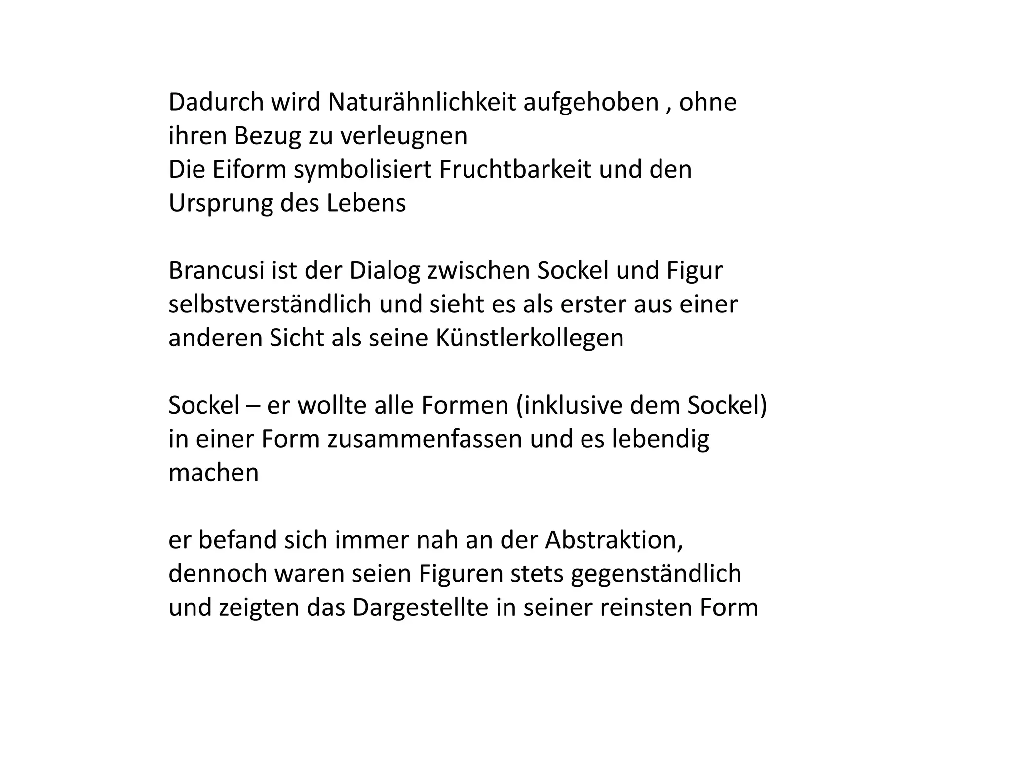 Dadurch wird Naturähnlichkeit aufgehoben , ohne ihren Bezug zu verleugnenDie Eiform symbolisiert Fruchtbarkeit und den Ursprung des LebensBrancusi ist der Dialog zwischen Sockel und Figur selbstverständlich und sieht es als erster aus einer anderen Sicht als seine KünstlerkollegenSockel – er wollte alle Formen (inklusive dem Sockel) in einer Form zusammenfassen und es lebendig machener befand sich immer nah an der Abstraktion, dennoch waren seien Figuren stets gegenständlich und zeigten das Dargestellte in seiner reinsten Form 