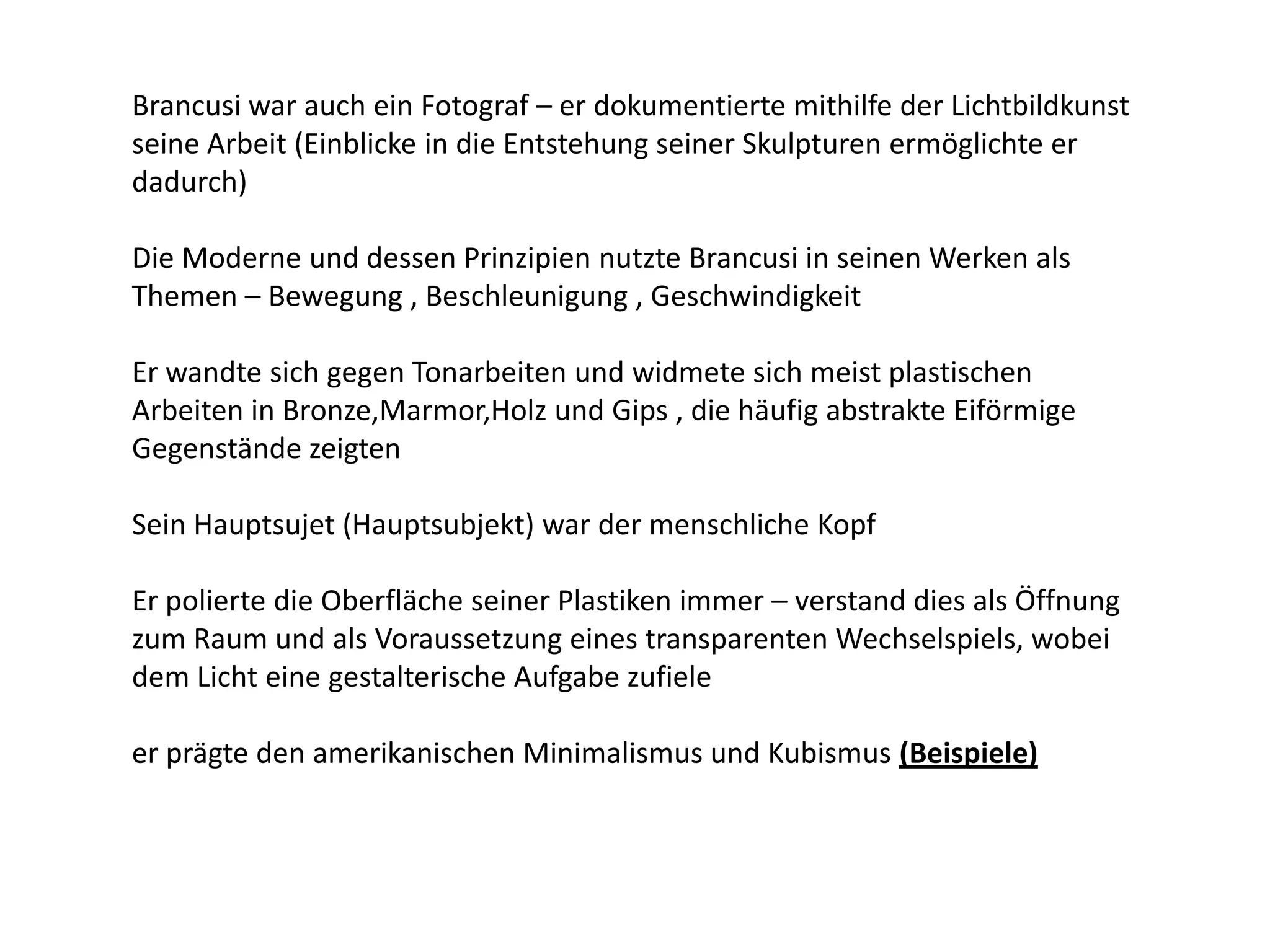 Brancusi war auch ein Fotograf – er dokumentierte mithilfe der Lichtbildkunst seine Arbeit (Einblicke in die Entstehung seiner Skulpturen ermöglichte er dadurch) Die Moderne und dessen Prinzipien nutzte Brancusi in seinen Werken als Themen – Bewegung , Beschleunigung , Geschwindigkeit Er wandte sich gegen Tonarbeiten und widmete sich meist plastischen Arbeiten in Bronze,Marmor,Holz und Gips , die häufig abstrakte Eiförmige Gegenstände zeigtenSein Hauptsujet (Hauptsubjekt) war der menschliche Kopf Er polierte die Oberfläche seiner Plastiken immer – verstand dies als Öffnung zum Raum und als Voraussetzung eines transparenten Wechselspiels, wobei dem Licht eine gestalterische Aufgabe zufieleer prägte den amerikanischen Minimalismus und Kubismus (Beispiele)