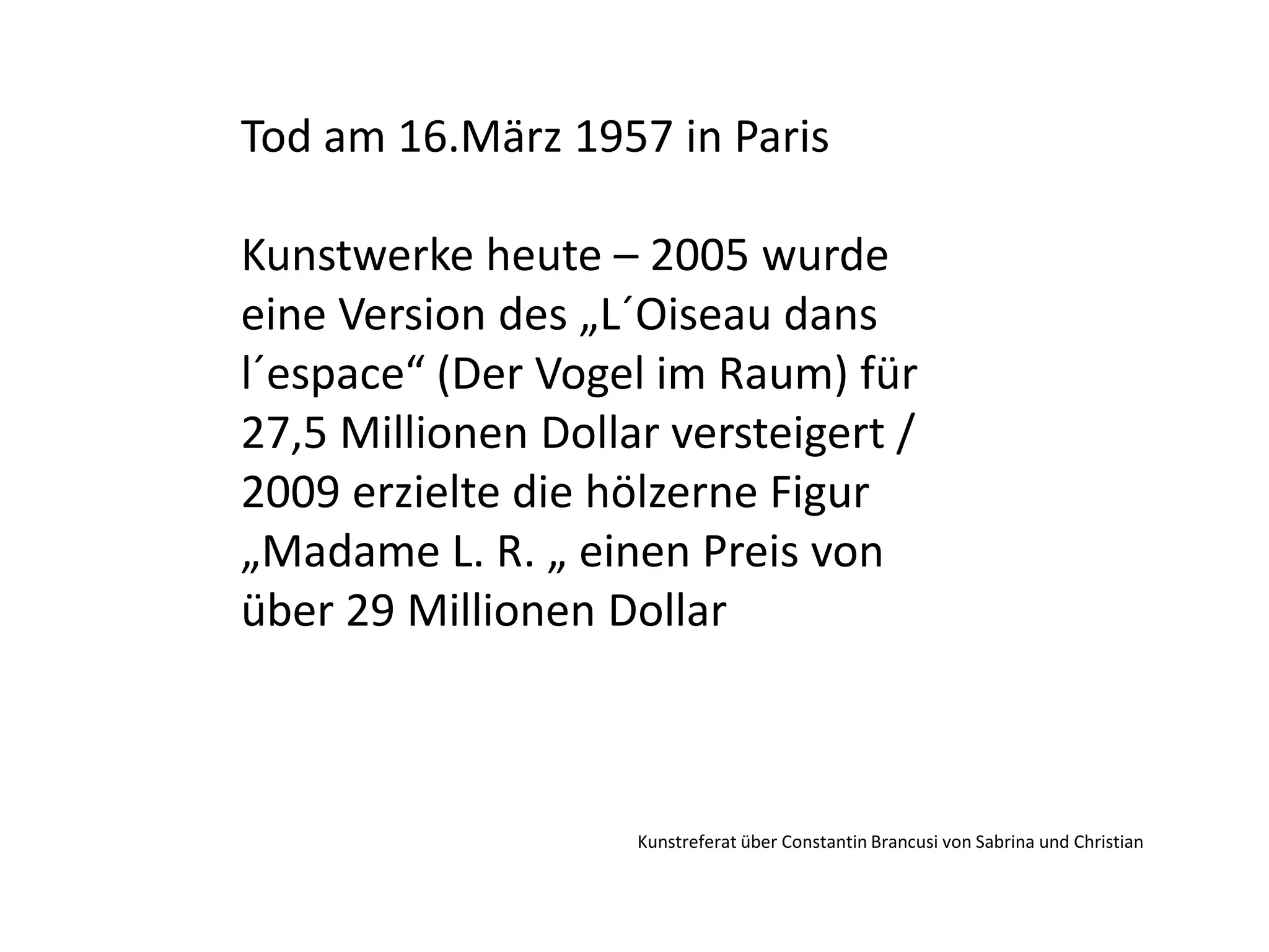 Tod am 16.März 1957 in ParisKunstwerke heute – 2005 wurde eine Version des „L´Oiseau dans l´espace“ (Der Vogel im Raum) für 27,5 Millionen Dollar versteigert / 2009 erzielte die hölzerne Figur „Madame L. R. „ einen Preis von über 29 Millionen Dollar Kunstreferat über Constantin Brancusi von Sabrina und Christian